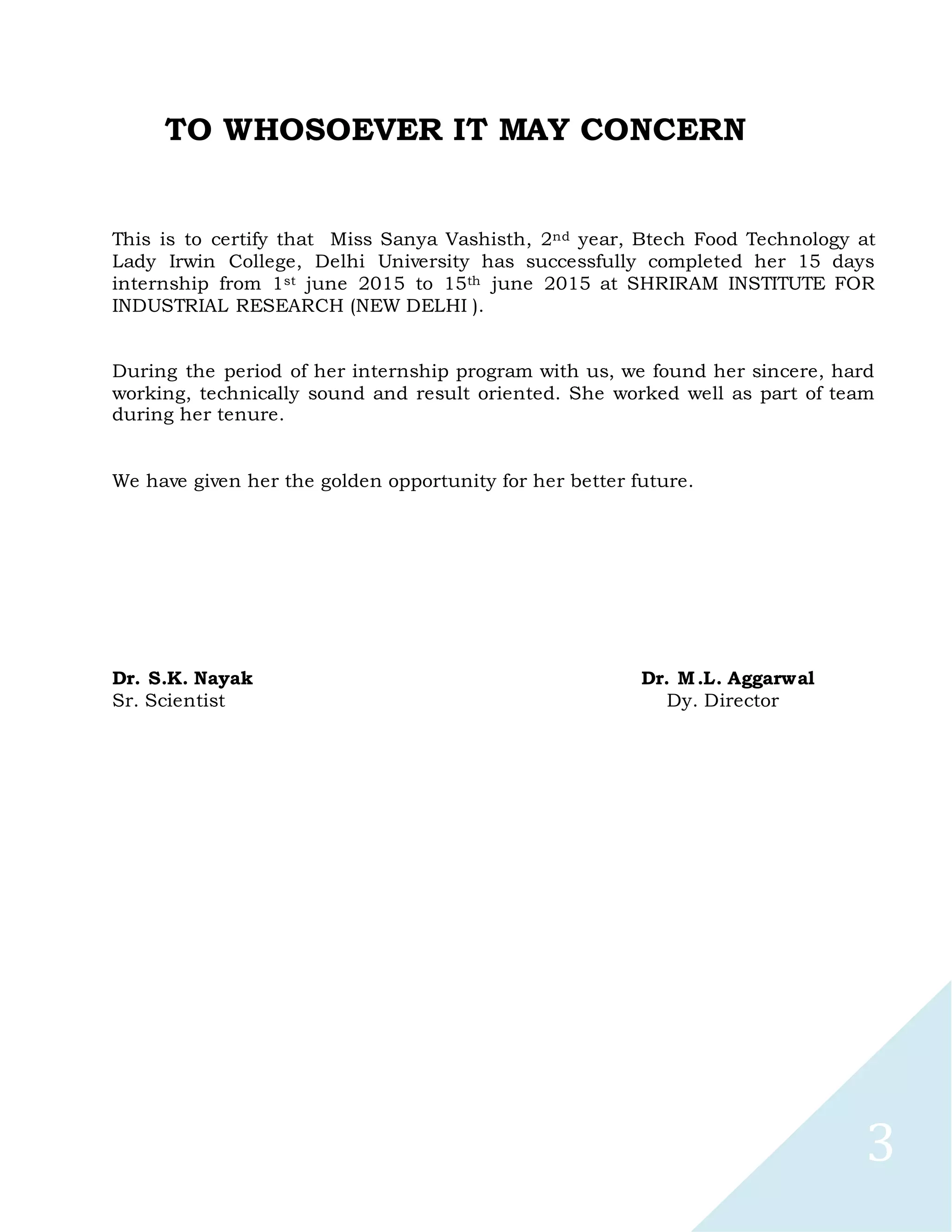 3
TO WHOSOEVER IT MAY CONCERN
This is to certify that Miss Sanya Vashisth, 2nd year, Btech Food Technology at
Lady Irwin College, Delhi University has successfully completed her 15 days
internship from 1st june 2015 to 15th june 2015 at SHRIRAM INSTITUTE FOR
INDUSTRIAL RESEARCH (NEW DELHI ).
During the period of her internship program with us, we found her sincere, hard
working, technically sound and result oriented. She worked well as part of team
during her tenure.
We have given her the golden opportunity for her better future.
Dr. S.K. Nayak Dr. M.L. Aggarwal
Sr. Scientist Dy. Director
 