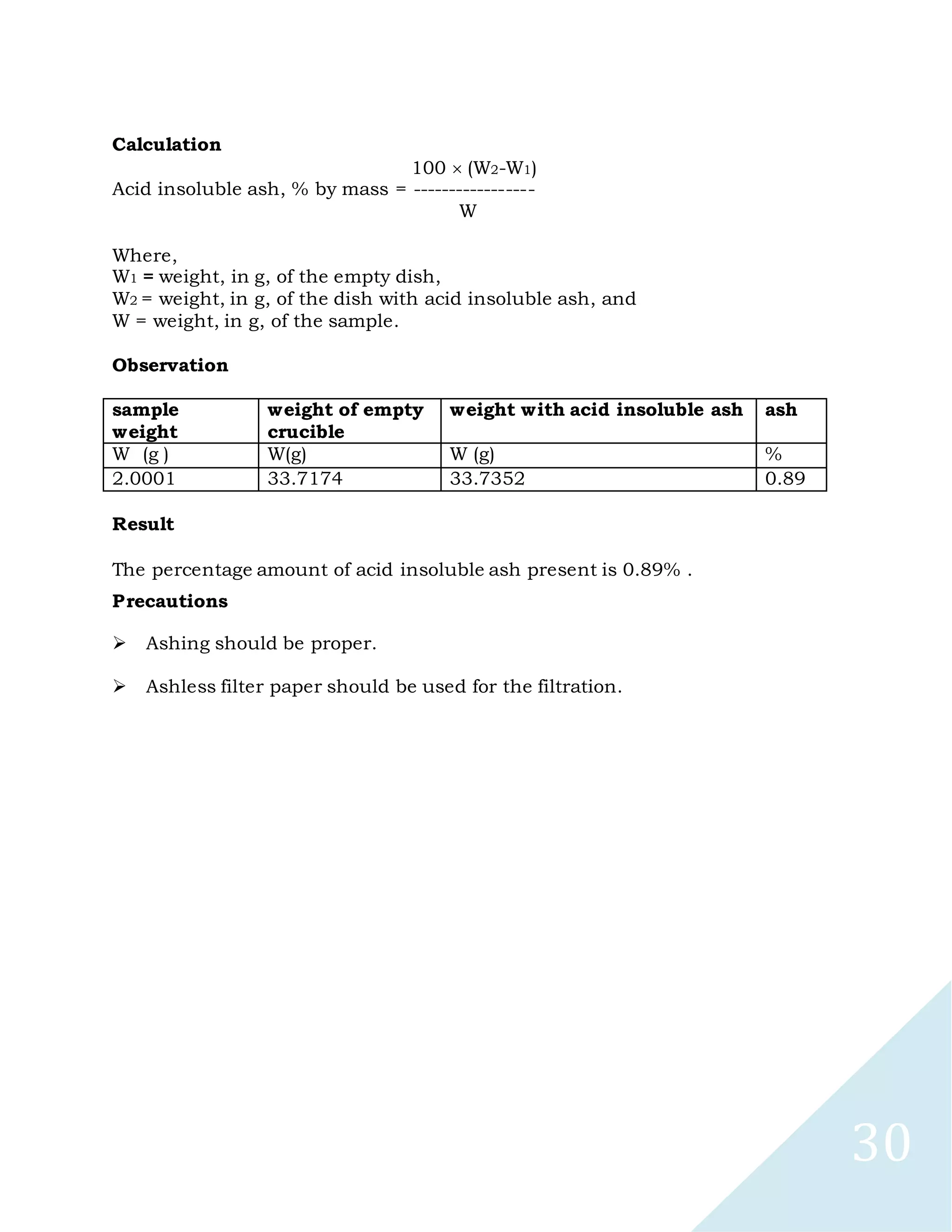 30
Calculation
100 (W2-W1)
Acid insoluble ash, % by mass = -----------------
W
Where,
W1 = weight, in g, of the empty dish,
W2 = weight, in g, of the dish with acid insoluble ash, and
W = weight, in g, of the sample.
Observation
sample
weight
weight of empty
crucible
weight with acid insoluble ash ash
W (g ) W(g) W (g) %
2.0001 33.7174 33.7352 0.89
Result
The percentage amount of acid insoluble ash present is 0.89% .
Precautions

Ashing should be proper.

Ashless filter paper should be used for the filtration.
 