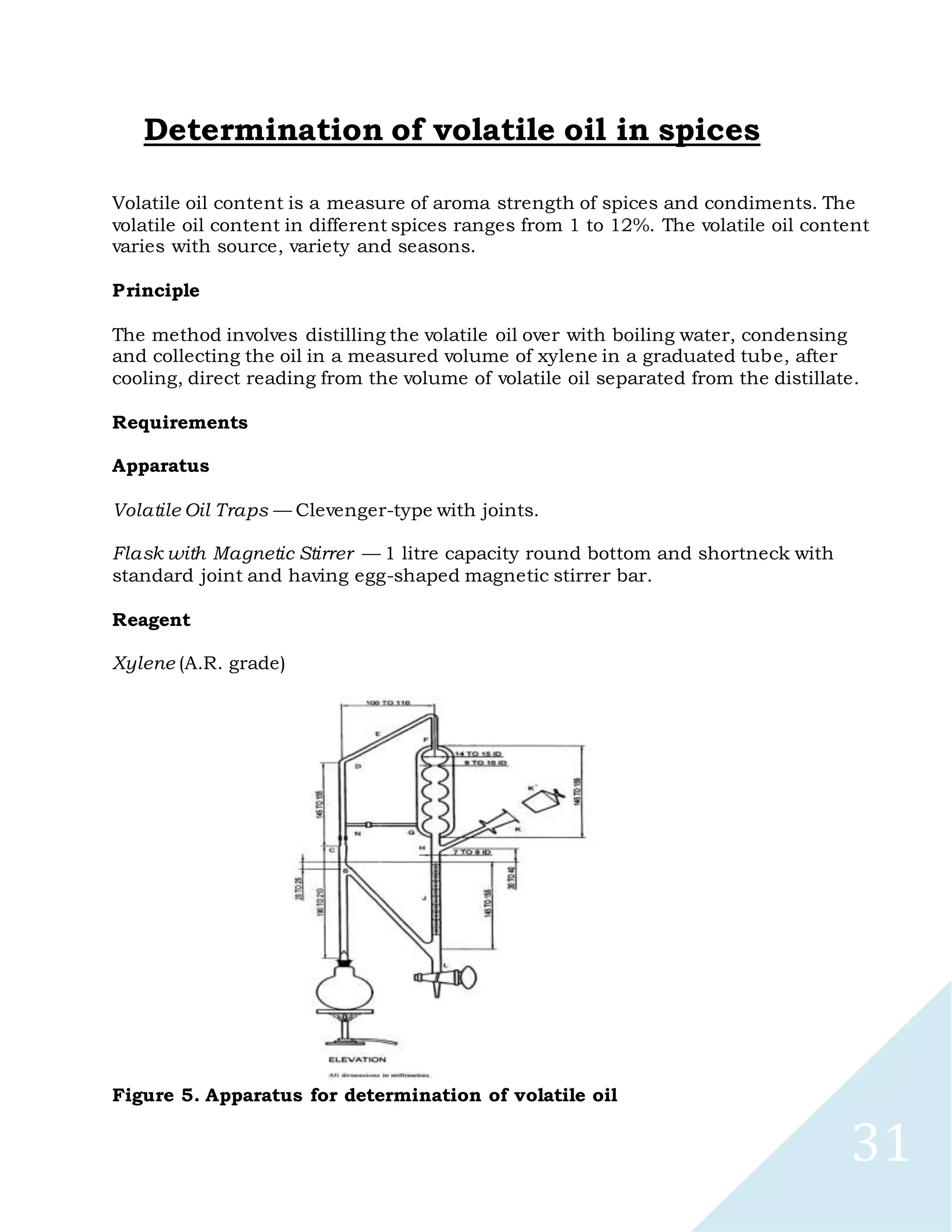 31
Determination of volatile oil in spices
Volatile oil content is a measure of aroma strength of spices and condiments. The
volatile oil content in different spices ranges from 1 to 12%. The volatile oil content
varies with source, variety and seasons.
Principle
The method involves distilling the volatile oil over with boiling water, condensing
and collecting the oil in a measured volume of xylene in a graduated tube, after
cooling, direct reading from the volume of volatile oil separated from the distillate.
Requirements
Apparatus
Volatile Oil Traps — Clevenger-type with joints.
Flask with Magnetic Stirrer — 1 litre capacity round bottom and shortneck with
standard joint and having egg-shaped magnetic stirrer bar.
Reagent
Xylene (A.R. grade)
Figure 5. Apparatus for determination of volatile oil
 