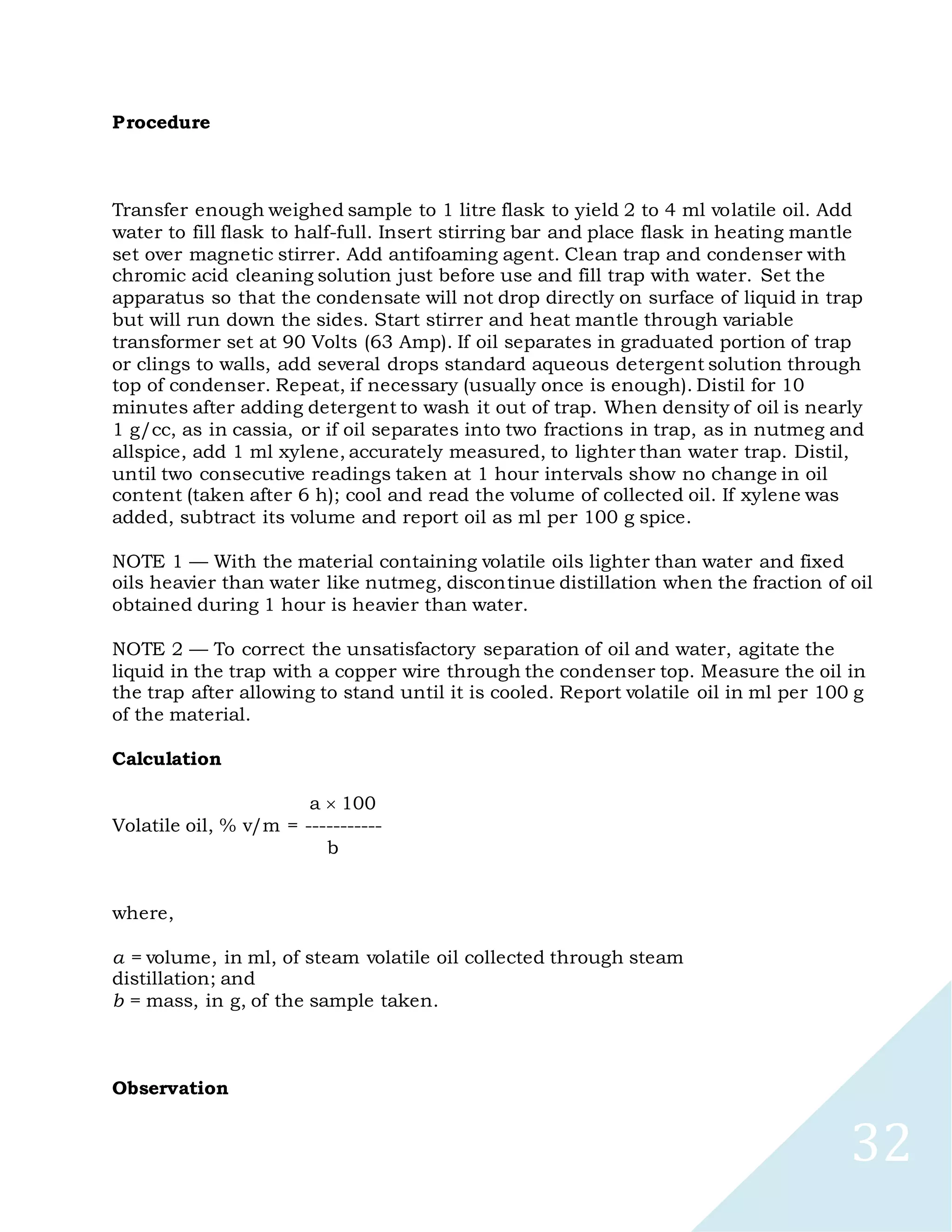 32
Procedure
Transfer enough weighed sample to 1 litre flask to yield 2 to 4 ml volatile oil. Add
water to fill flask to half-full. Insert stirring bar and place flask in heating mantle
set over magnetic stirrer. Add antifoaming agent. Clean trap and condenser with
chromic acid cleaning solution just before use and fill trap with water. Set the
apparatus so that the condensate will not drop directly on surface of liquid in trap
but will run down the sides. Start stirrer and heat mantle through variable
transformer set at 90 Volts (63 Amp). If oil separates in graduated portion of trap
or clings to walls, add several drops standard aqueous detergent solution through
top of condenser. Repeat, if necessary (usually once is enough). Distil for 10
minutes after adding detergent to wash it out of trap. When density of oil is nearly
1 g/cc, as in cassia, or if oil separates into two fractions in trap, as in nutmeg and
allspice, add 1 ml xylene, accurately measured, to lighter than water trap. Distil,
until two consecutive readings taken at 1 hour intervals show no change in oil
content (taken after 6 h); cool and read the volume of collected oil. If xylene was
added, subtract its volume and report oil as ml per 100 g spice.
NOTE 1 — With the material containing volatile oils lighter than water and fixed
oils heavier than water like nutmeg, discontinue distillation when the fraction of oil
obtained during 1 hour is heavier than water.
NOTE 2 — To correct the unsatisfactory separation of oil and water, agitate the
liquid in the trap with a copper wire through the condenser top. Measure the oil in
the trap after allowing to stand until it is cooled. Report volatile oil in ml per 100 g
of the material.
Calculation
a 100
Volatile oil, % v/m = -----------
b
where,
a = volume, in ml, of steam volatile oil collected through steam
distillation; and
b = mass, in g, of the sample taken.
Observation
 