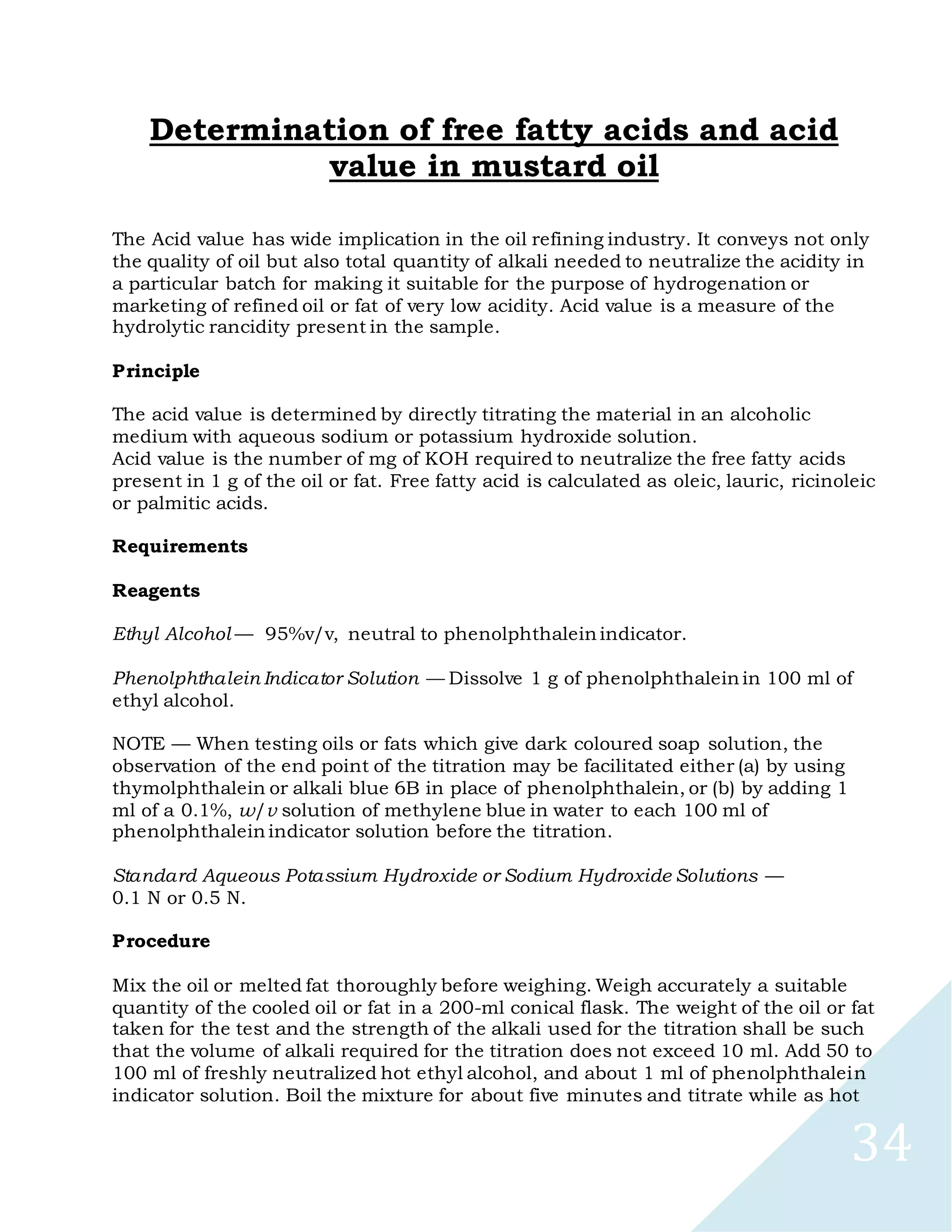 34
Determination of free fatty acids and acid
value in mustard oil
The Acid value has wide implication in the oil refining industry. It conveys not only
the quality of oil but also total quantity of alkali needed to neutralize the acidity in
a particular batch for making it suitable for the purpose of hydrogenation or
marketing of refined oil or fat of very low acidity. Acid value is a measure of the
hydrolytic rancidity present in the sample.
Principle
The acid value is determined by directly titrating the material in an alcoholic
medium with aqueous sodium or potassium hydroxide solution.
Acid value is the number of mg of KOH required to neutralize the free fatty acids
present in 1 g of the oil or fat. Free fatty acid is calculated as oleic, lauric, ricinoleic
or palmitic acids.
Requirements
Reagents
Ethyl Alcohol — 95%v/v, neutral to phenolphthalein indicator.
Phenolphthalein Indicator Solution — Dissolve 1 g of phenolphthalein in 100 ml of
ethyl alcohol.
NOTE — When testing oils or fats which give dark coloured soap solution, the
observation of the end point of the titration may be facilitated either (a) by using
thymolphthalein or alkali blue 6B in place of phenolphthalein, or (b) by adding 1
ml of a 0.1%, w/v solution of methylene blue in water to each 100 ml of
phenolphthalein indicator solution before the titration.
Standard Aqueous Potassium Hydroxide or Sodium Hydroxide Solutions —
0.1 N or 0.5 N.
Procedure
Mix the oil or melted fat thoroughly before weighing. Weigh accurately a suitable
quantity of the cooled oil or fat in a 200-ml conical flask. The weight of the oil or fat
taken for the test and the strength of the alkali used for the titration shall be such
that the volume of alkali required for the titration does not exceed 10 ml. Add 50 to
100 ml of freshly neutralized hot ethyl alcohol, and about 1 ml of phenolphthalein
indicator solution. Boil the mixture for about five minutes and titrate while as hot
 