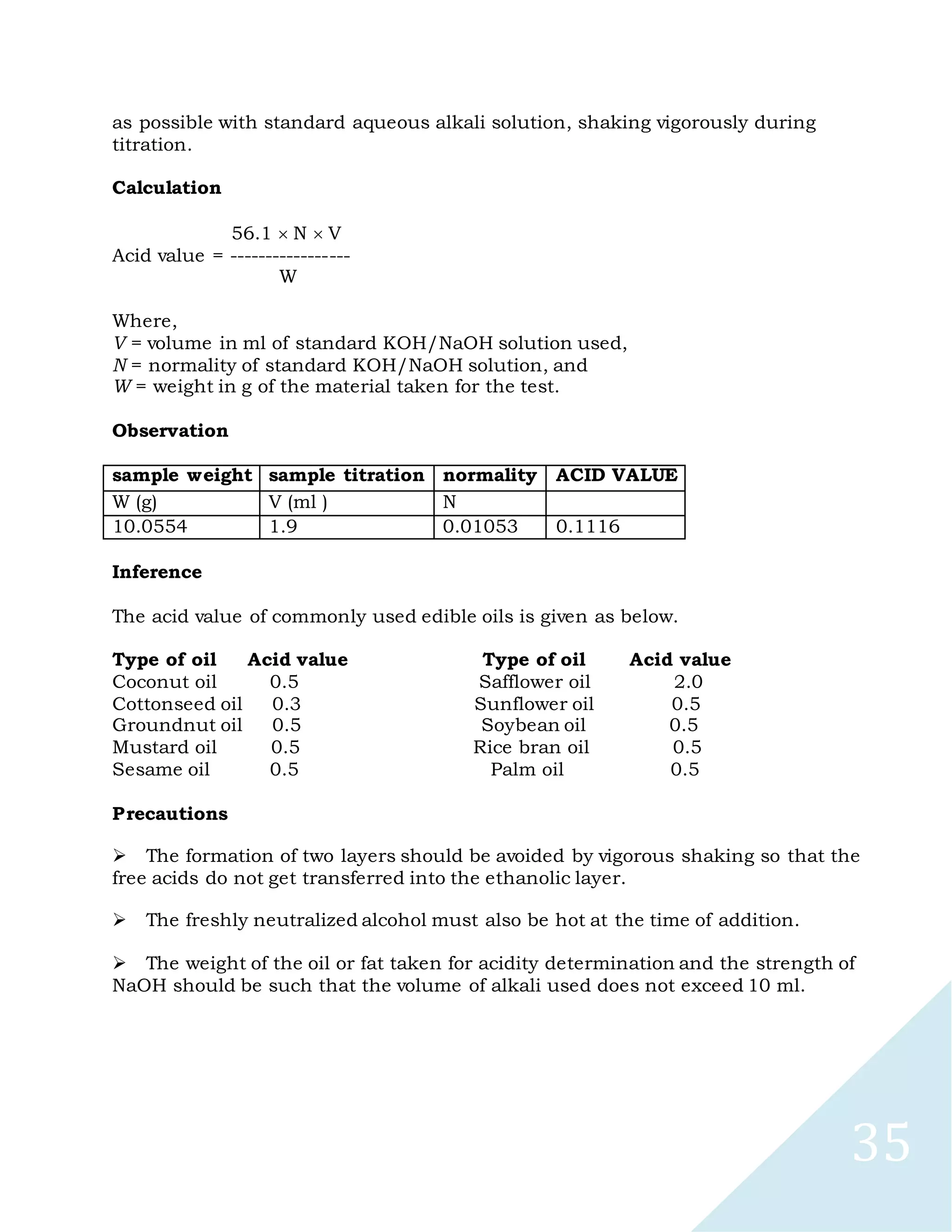 35
as possible with standard aqueous alkali solution, shaking vigorously during
titration.
Calculation
56.1 N V
Acid value = -----------------
W
Where,
V = volume in ml of standard KOH/NaOH solution used,
N = normality of standard KOH/NaOH solution, and
W = weight in g of the material taken for the test.
Observation
sample weight sample titration normality ACID VALUE
W (g) V (ml ) N
10.0554 1.9 0.01053 0.1116
Inference
The acid value of commonly used edible oils is given as below.
Type of oil Acid value Type of oil Acid value
Coconut oil 0.5 Safflower oil 2.0
Cottonseed oil 0.3 Sunflower oil 0.5
Groundnut oil 0.5 Soybean oil 0.5
Mustard oil 0.5 Rice bran oil 0.5
Sesame oil 0.5 Palm oil 0.5
Precautions

The formation of two layers should be avoided by vigorous shaking so that the
free acids do not get transferred into the ethanolic layer.

The freshly neutralized alcohol must also be hot at the time of addition.

The weight of the oil or fat taken for acidity determination and the strength of
NaOH should be such that the volume of alkali used does not exceed 10 ml.
 