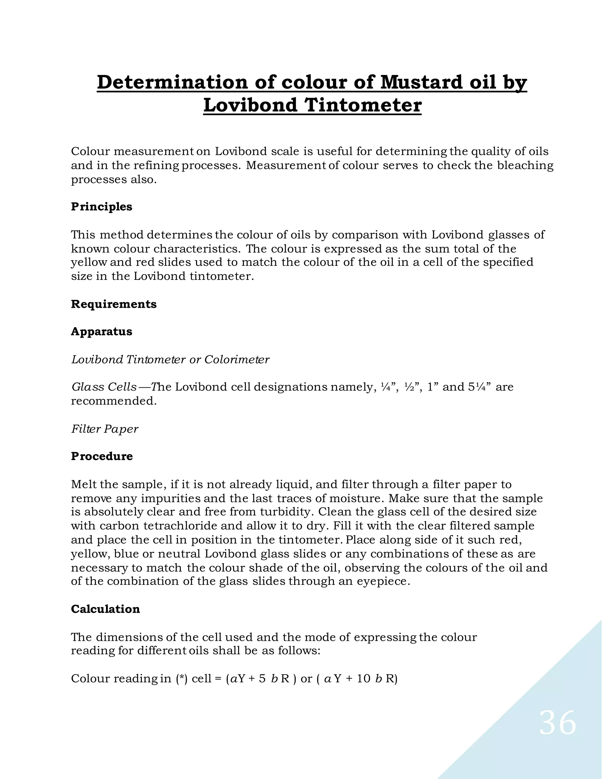 36
Determination of colour of Mustard oil by
Lovibond Tintometer
Colour measurement on Lovibond scale is useful for determining the quality of oils
and in the refining processes. Measurement of colour serves to check the bleaching
processes also.
Principles
This method determines the colour of oils by comparison with Lovibond glasses of
known colour characteristics. The colour is expressed as the sum total of the
yellow and red slides used to match the colour of the oil in a cell of the specified
size in the Lovibond tintometer.
Requirements
Apparatus
Lovibond Tintometer or Colorimeter
Glass Cells —The Lovibond cell designations namely, ¼”, ½”, 1” and 5¼” are
recommended.
Filter Paper
Procedure
Melt the sample, if it is not already liquid, and filter through a filter paper to
remove any impurities and the last traces of moisture. Make sure that the sample
is absolutely clear and free from turbidity. Clean the glass cell of the desired size
with carbon tetrachloride and allow it to dry. Fill it with the clear filtered sample
and place the cell in position in the tintometer. Place along side of it such red,
yellow, blue or neutral Lovibond glass slides or any combinations of these as are
necessary to match the colour shade of the oil, observing the colours of the oil and
of the combination of the glass slides through an eyepiece.
Calculation
The dimensions of the cell used and the mode of expressing the colour
reading for different oils shall be as follows:
Colour reading in (*) cell = (aY + 5 b R ) or ( a Y + 10 b R)
 
