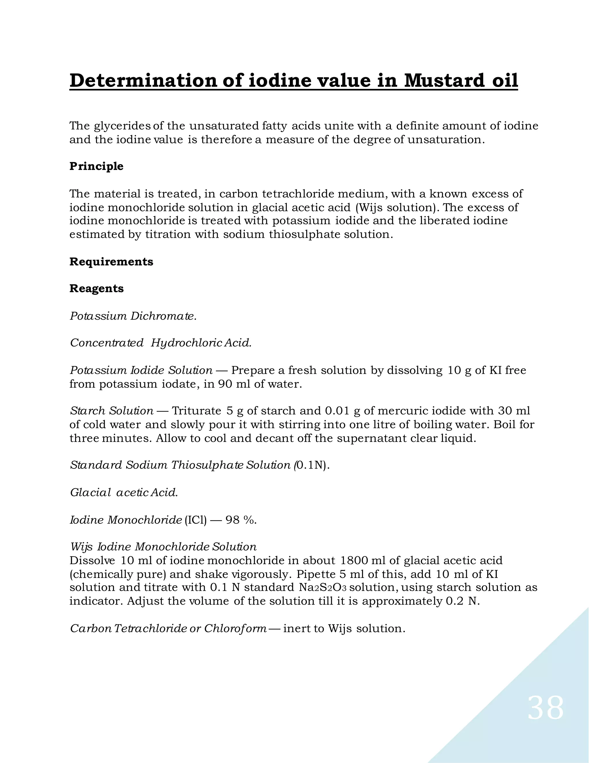 38
Determination of iodine value in Mustard oil
The glycerides of the unsaturated fatty acids unite with a definite amount of iodine
and the iodine value is therefore a measure of the degree of unsaturation.
Principle
The material is treated, in carbon tetrachloride medium, with a known excess of
iodine monochloride solution in glacial acetic acid (Wijs solution). The excess of
iodine monochloride is treated with potassium iodide and the liberated iodine
estimated by titration with sodium thiosulphate solution.
Requirements
Reagents
Potassium Dichromate.
Concentrated Hydrochloric Acid.
Potassium Iodide Solution — Prepare a fresh solution by dissolving 10 g of KI free
from potassium iodate, in 90 ml of water.
Starch Solution — Triturate 5 g of starch and 0.01 g of mercuric iodide with 30 ml
of cold water and slowly pour it with stirring into one litre of boiling water. Boil for
three minutes. Allow to cool and decant off the supernatant clear liquid.
Standard Sodium Thiosulphate Solution (0.1N).
Glacial acetic Acid.
Iodine Monochloride (ICl) — 98 %.
Wijs Iodine Monochloride Solution
Dissolve 10 ml of iodine monochloride in about 1800 ml of glacial acetic acid
(chemically pure) and shake vigorously. Pipette 5 ml of this, add 10 ml of KI
solution and titrate with 0.1 N standard Na2S2O3 solution, using starch solution as
indicator. Adjust the volume of the solution till it is approximately 0.2 N.
Carbon Tetrachloride or Chloroform — inert to Wijs solution.
 