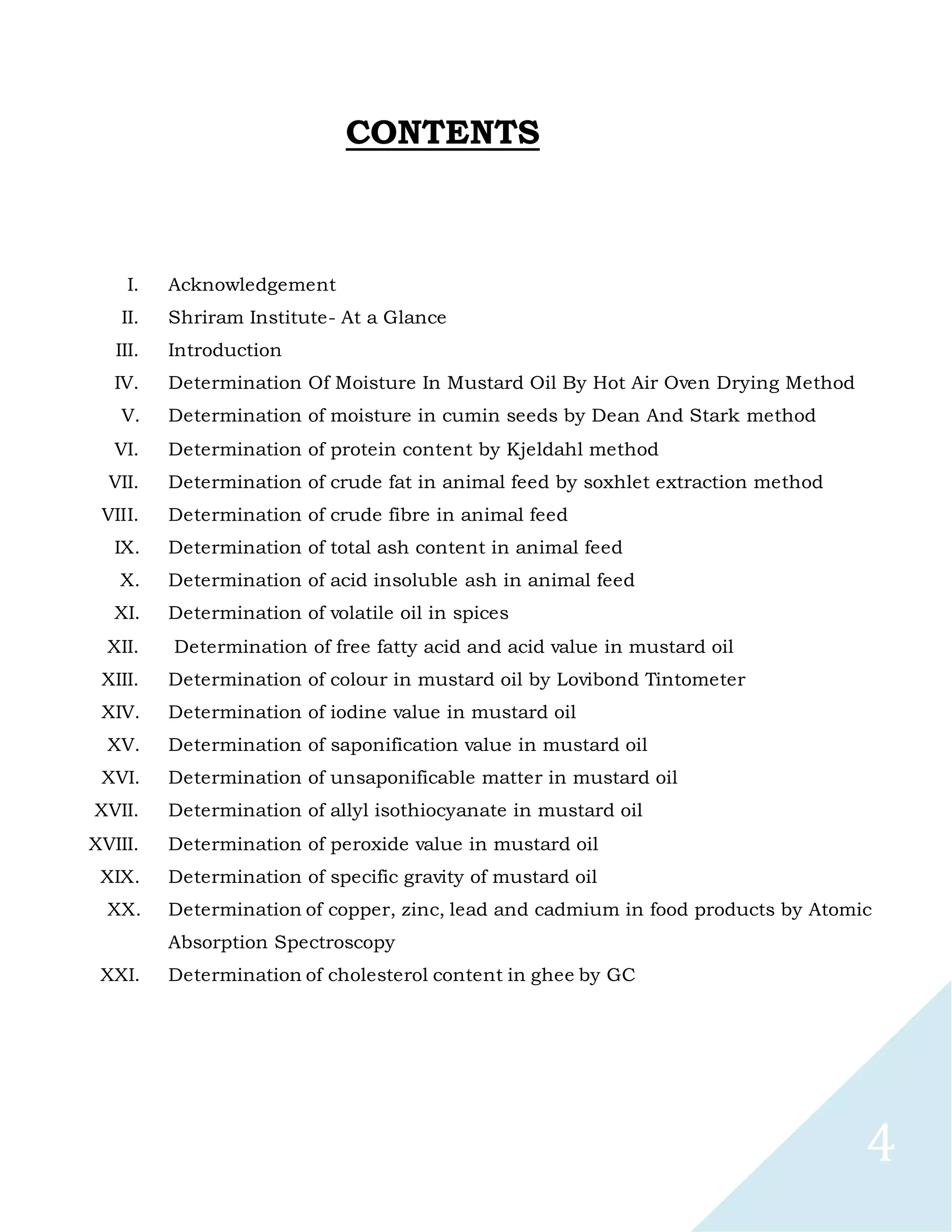 4
CONTENTS
I. Acknowledgement
II. Shriram Institute- At a Glance
III. Introduction
IV. Determination Of Moisture In Mustard Oil By Hot Air Oven Drying Method
V. Determination of moisture in cumin seeds by Dean And Stark method
VI. Determination of protein content by Kjeldahl method
VII. Determination of crude fat in animal feed by soxhlet extraction method
VIII. Determination of crude fibre in animal feed
IX. Determination of total ash content in animal feed
X. Determination of acid insoluble ash in animal feed
XI. Determination of volatile oil in spices
XII. Determination of free fatty acid and acid value in mustard oil
XIII. Determination of colour in mustard oil by Lovibond Tintometer
XIV. Determination of iodine value in mustard oil
XV. Determination of saponification value in mustard oil
XVI. Determination of unsaponificable matter in mustard oil
XVII. Determination of allyl isothiocyanate in mustard oil
XVIII. Determination of peroxide value in mustard oil
XIX. Determination of specific gravity of mustard oil
XX. Determination of copper, zinc, lead and cadmium in food products by Atomic
Absorption Spectroscopy
XXI. Determination of cholesterol content in ghee by GC
 