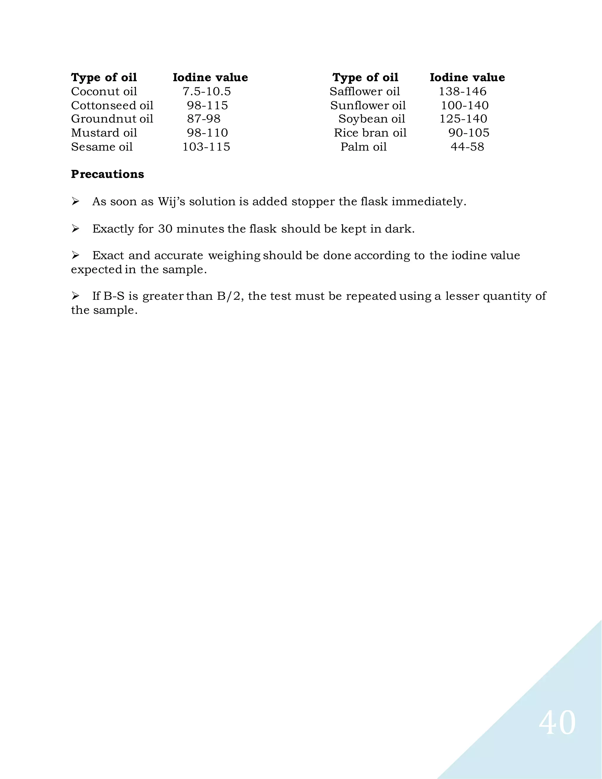 40
Type of oil Iodine value Type of oil Iodine value
Coconut oil 7.5-10.5 Safflower oil 138-146
Cottonseed oil 98-115 Sunflower oil 100-140
Groundnut oil 87-98 Soybean oil 125-140
Mustard oil 98-110 Rice bran oil 90-105
Sesame oil 103-115 Palm oil 44-58
Precautions

As soon as Wij’s solution is added stopper the flask immediately.

Exactly for 30 minutes the flask should be kept in dark.

Exact and accurate weighing should be done according to the iodine value
expected in the sample.

If B-S is greater than B/2, the test must be repeated using a lesser quantity of
the sample.
 