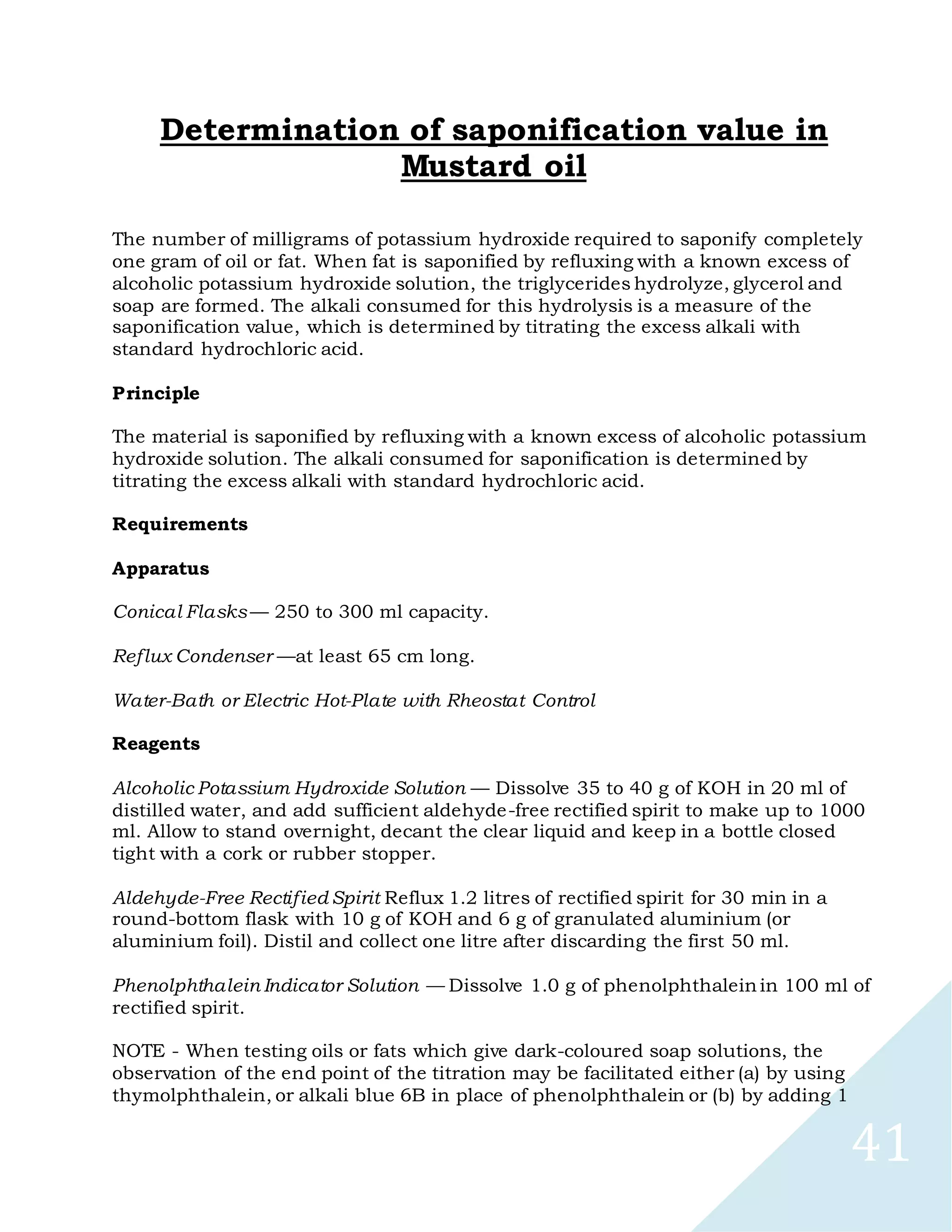 41
Determination of saponification value in
Mustard oil
The number of milligrams of potassium hydroxide required to saponify completely
one gram of oil or fat. When fat is saponified by refluxing with a known excess of
alcoholic potassium hydroxide solution, the triglycerides hydrolyze, glycerol and
soap are formed. The alkali consumed for this hydrolysis is a measure of the
saponification value, which is determined by titrating the excess alkali with
standard hydrochloric acid.
Principle
The material is saponified by refluxing with a known excess of alcoholic potassium
hydroxide solution. The alkali consumed for saponification is determined by
titrating the excess alkali with standard hydrochloric acid.
Requirements
Apparatus
Conical Flasks — 250 to 300 ml capacity.
Reflux Condenser —at least 65 cm long.
Water-Bath or Electric Hot-Plate with Rheostat Control
Reagents
Alcoholic Potassium Hydroxide Solution — Dissolve 35 to 40 g of KOH in 20 ml of
distilled water, and add sufficient aldehyde-free rectified spirit to make up to 1000
ml. Allow to stand overnight, decant the clear liquid and keep in a bottle closed
tight with a cork or rubber stopper.
Aldehyde-Free Rectified Spirit Reflux 1.2 litres of rectified spirit for 30 min in a
round-bottom flask with 10 g of KOH and 6 g of granulated aluminium (or
aluminium foil). Distil and collect one litre after discarding the first 50 ml.
Phenolphthalein Indicator Solution — Dissolve 1.0 g of phenolphthalein in 100 ml of
rectified spirit.
NOTE - When testing oils or fats which give dark-coloured soap solutions, the
observation of the end point of the titration may be facilitated either (a) by using
thymolphthalein, or alkali blue 6B in place of phenolphthalein or (b) by adding 1
 