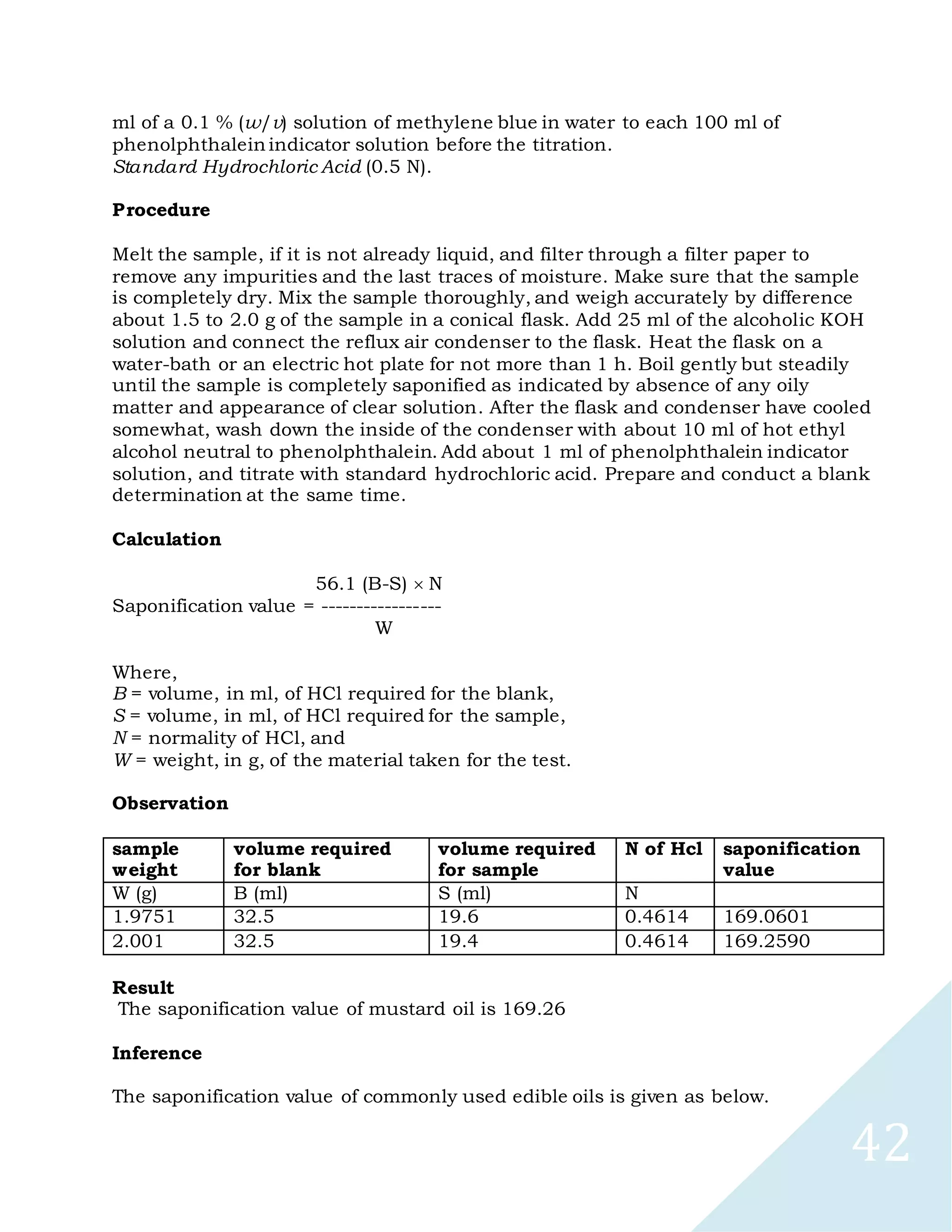 42
ml of a 0.1 % (w/v) solution of methylene blue in water to each 100 ml of
phenolphthalein indicator solution before the titration.
Standard Hydrochloric Acid (0.5 N).
Procedure
Melt the sample, if it is not already liquid, and filter through a filter paper to
remove any impurities and the last traces of moisture. Make sure that the sample
is completely dry. Mix the sample thoroughly, and weigh accurately by difference
about 1.5 to 2.0 g of the sample in a conical flask. Add 25 ml of the alcoholic KOH
solution and connect the reflux air condenser to the flask. Heat the flask on a
water-bath or an electric hot plate for not more than 1 h. Boil gently but steadily
until the sample is completely saponified as indicated by absence of any oily
matter and appearance of clear solution. After the flask and condenser have cooled
somewhat, wash down the inside of the condenser with about 10 ml of hot ethyl
alcohol neutral to phenolphthalein. Add about 1 ml of phenolphthalein indicator
solution, and titrate with standard hydrochloric acid. Prepare and conduct a blank
determination at the same time.
Calculation
56.1 (B-S) N
Saponification value = -----------------
W
Where,
B = volume, in ml, of HCl required for the blank,
S = volume, in ml, of HCl required for the sample,
N = normality of HCl, and
W = weight, in g, of the material taken for the test.
Observation
sample
weight
volume required
for blank
volume required
for sample
N of Hcl saponification
value
W (g) B (ml) S (ml) N
1.9751 32.5 19.6 0.4614 169.0601
2.001 32.5 19.4 0.4614 169.2590
Result
The saponification value of mustard oil is 169.26
Inference
The saponification value of commonly used edible oils is given as below.
 