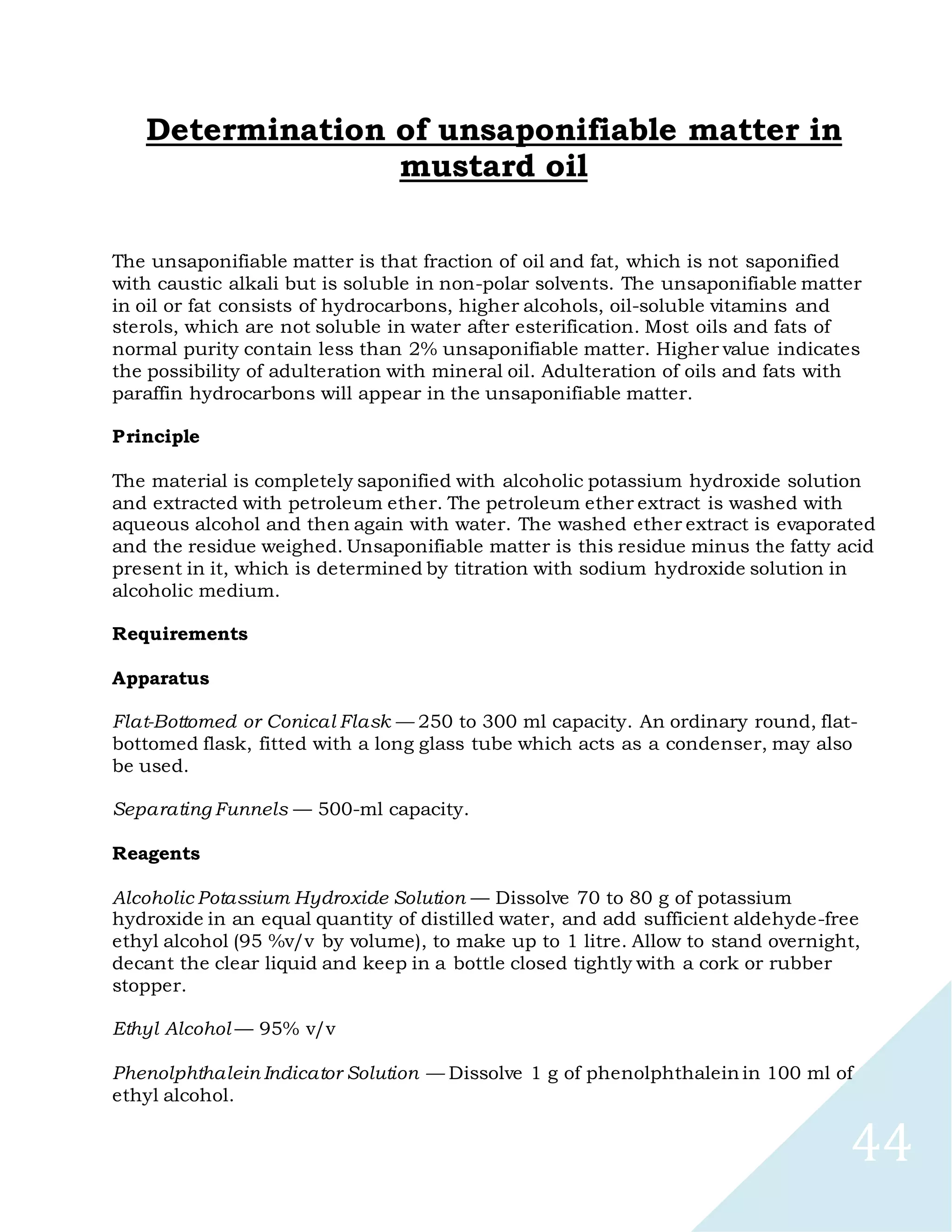 44
Determination of unsaponifiable matter in
mustard oil
The unsaponifiable matter is that fraction of oil and fat, which is not saponified
with caustic alkali but is soluble in non-polar solvents. The unsaponifiable matter
in oil or fat consists of hydrocarbons, higher alcohols, oil-soluble vitamins and
sterols, which are not soluble in water after esterification. Most oils and fats of
normal purity contain less than 2% unsaponifiable matter. Higher value indicates
the possibility of adulteration with mineral oil. Adulteration of oils and fats with
paraffin hydrocarbons will appear in the unsaponifiable matter.
Principle
The material is completely saponified with alcoholic potassium hydroxide solution
and extracted with petroleum ether. The petroleum ether extract is washed with
aqueous alcohol and then again with water. The washed ether extract is evaporated
and the residue weighed. Unsaponifiable matter is this residue minus the fatty acid
present in it, which is determined by titration with sodium hydroxide solution in
alcoholic medium.
Requirements
Apparatus
Flat-Bottomed or Conical Flask — 250 to 300 ml capacity. An ordinary round, flat-
bottomed flask, fitted with a long glass tube which acts as a condenser, may also
be used.
Separating Funnels — 500-ml capacity.
Reagents
Alcoholic Potassium Hydroxide Solution — Dissolve 70 to 80 g of potassium
hydroxide in an equal quantity of distilled water, and add sufficient aldehyde-free
ethyl alcohol (95 %v/v by volume), to make up to 1 litre. Allow to stand overnight,
decant the clear liquid and keep in a bottle closed tightly with a cork or rubber
stopper.
Ethyl Alcohol — 95% v/v
Phenolphthalein Indicator Solution — Dissolve 1 g of phenolphthalein in 100 ml of
ethyl alcohol.
 