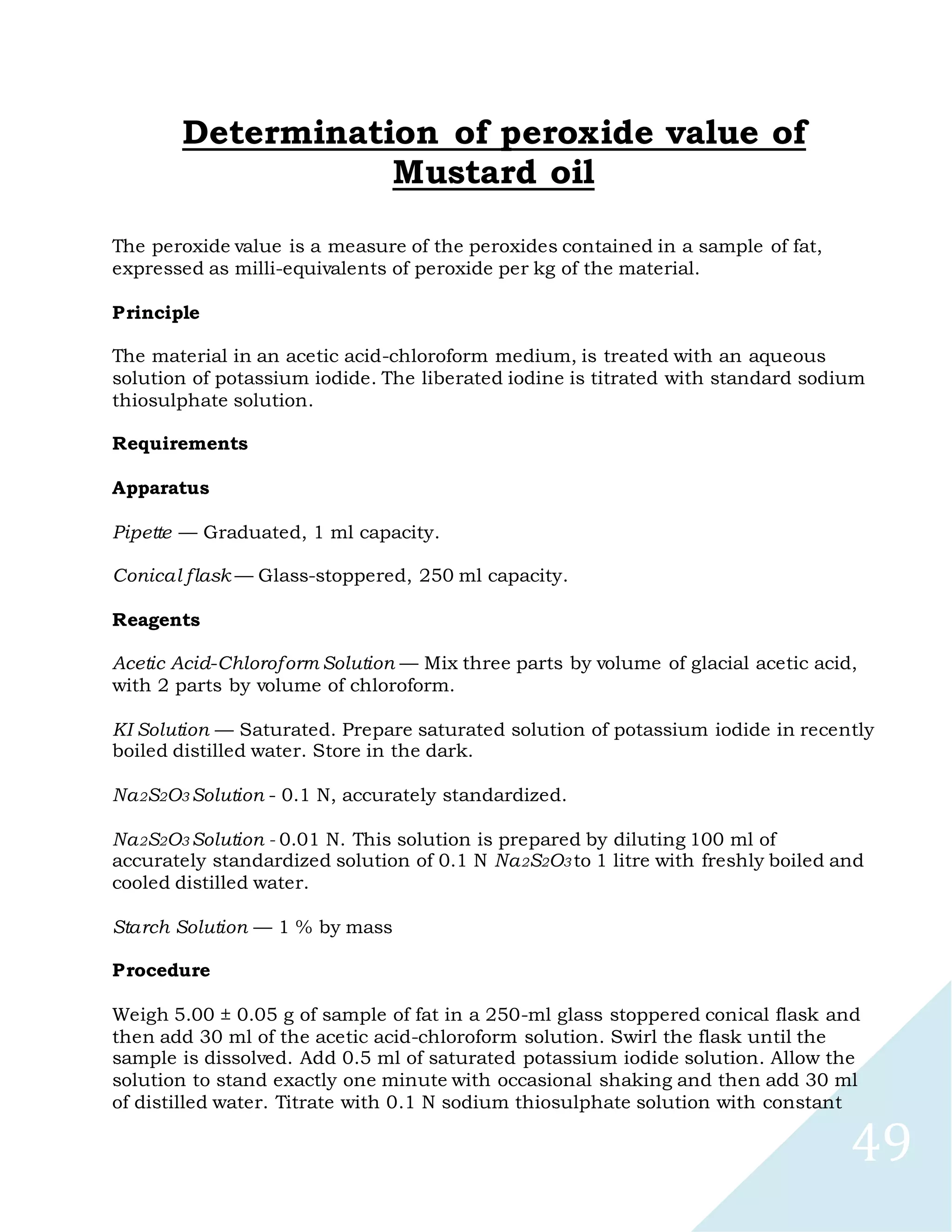 49
Determination of peroxide value of
Mustard oil
The peroxide value is a measure of the peroxides contained in a sample of fat,
expressed as milli-equivalents of peroxide per kg of the material.
Principle
The material in an acetic acid-chloroform medium, is treated with an aqueous
solution of potassium iodide. The liberated iodine is titrated with standard sodium
thiosulphate solution.
Requirements
Apparatus
Pipette — Graduated, 1 ml capacity.
Conical flask — Glass-stoppered, 250 ml capacity.
Reagents
Acetic Acid-Chloroform Solution — Mix three parts by volume of glacial acetic acid,
with 2 parts by volume of chloroform.
KI Solution — Saturated. Prepare saturated solution of potassium iodide in recently
boiled distilled water. Store in the dark.
Na2S2O3 Solution - 0.1 N, accurately standardized.
Na2S2O3 Solution - 0.01 N. This solution is prepared by diluting 100 ml of
accurately standardized solution of 0.1 N Na2S2O3 to 1 litre with freshly boiled and
cooled distilled water.
Starch Solution — 1 % by mass
Procedure
Weigh 5.00 ± 0.05 g of sample of fat in a 250-ml glass stoppered conical flask and
then add 30 ml of the acetic acid-chloroform solution. Swirl the flask until the
sample is dissolved. Add 0.5 ml of saturated potassium iodide solution. Allow the
solution to stand exactly one minute with occasional shaking and then add 30 ml
of distilled water. Titrate with 0.1 N sodium thiosulphate solution with constant
 