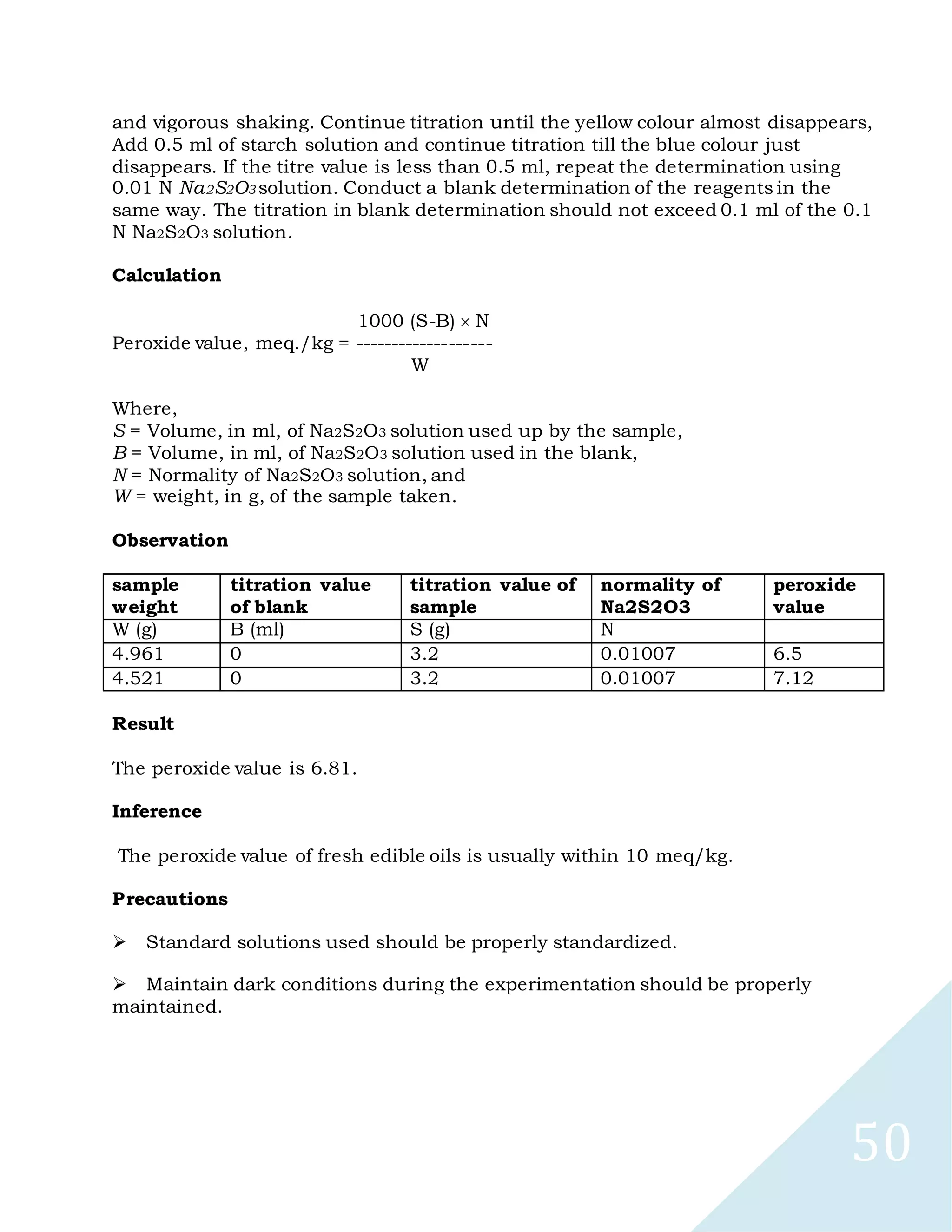 50
and vigorous shaking. Continue titration until the yellow colour almost disappears,
Add 0.5 ml of starch solution and continue titration till the blue colour just
disappears. If the titre value is less than 0.5 ml, repeat the determination using
0.01 N Na2S2O3 solution. Conduct a blank determination of the reagents in the
same way. The titration in blank determination should not exceed 0.1 ml of the 0.1
N Na2S2O3 solution.
Calculation
1000 (S-B) N
Peroxide value, meq./kg = -------------------
W
Where,
S = Volume, in ml, of Na2S2O3 solution used up by the sample,
B = Volume, in ml, of Na2S2O3 solution used in the blank,
N = Normality of Na2S2O3 solution, and
W = weight, in g, of the sample taken.
Observation
sample
weight
titration value
of blank
titration value of
sample
normality of
Na2S2O3
peroxide
value
W (g) B (ml) S (g) N
4.961 0 3.2 0.01007 6.5
4.521 0 3.2 0.01007 7.12
Result
The peroxide value is 6.81.
Inference
The peroxide value of fresh edible oils is usually within 10 meq/kg.
Precautions

Standard solutions used should be properly standardized.

Maintain dark conditions during the experimentation should be properly
maintained.
 
