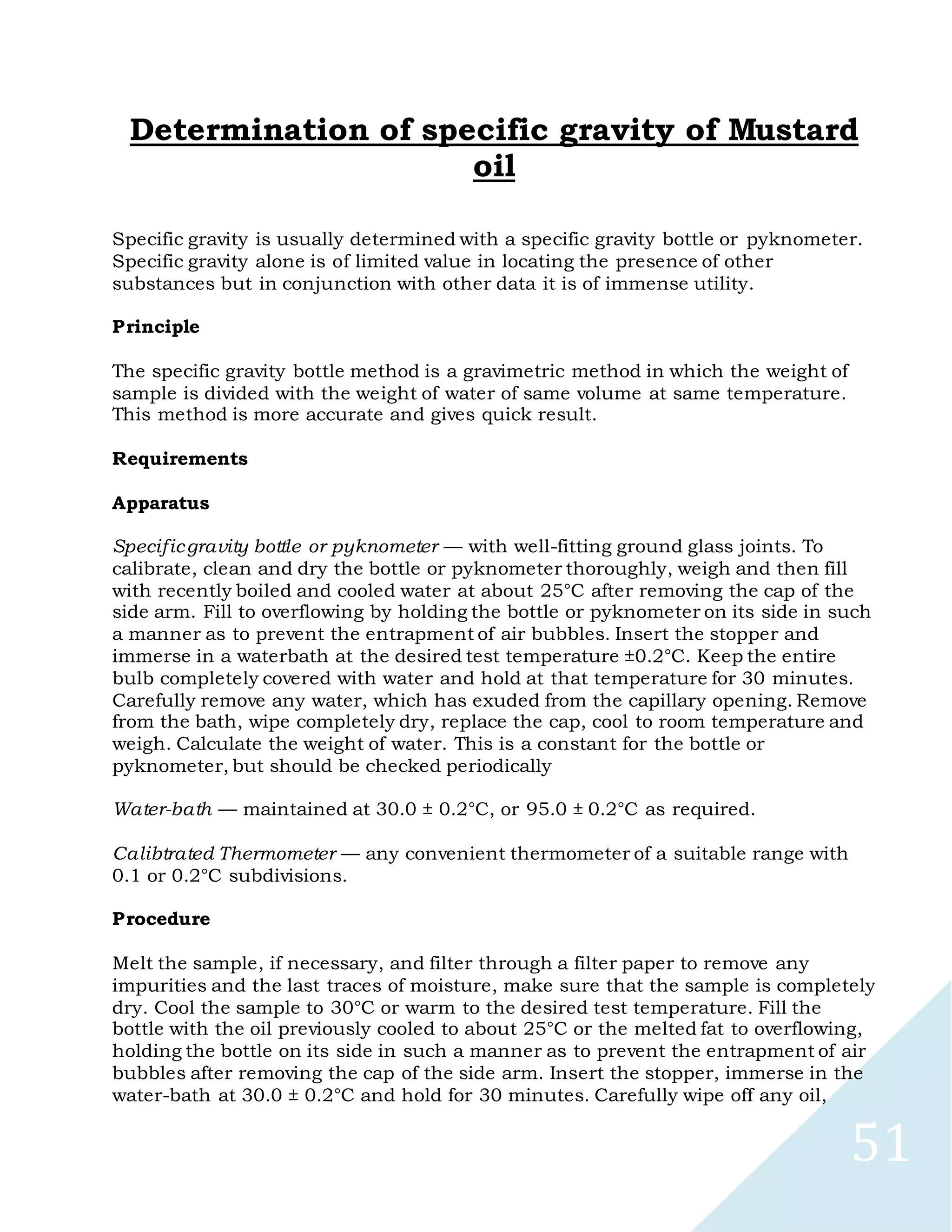 51
Determination of specific gravity of Mustard
oil
Specific gravity is usually determined with a specific gravity bottle or pyknometer.
Specific gravity alone is of limited value in locating the presence of other
substances but in conjunction with other data it is of immense utility.
Principle
The specific gravity bottle method is a gravimetric method in which the weight of
sample is divided with the weight of water of same volume at same temperature.
This method is more accurate and gives quick result.
Requirements
Apparatus
Specificgravity bottle or pyknometer — with well-fitting ground glass joints. To
calibrate, clean and dry the bottle or pyknometer thoroughly, weigh and then fill
with recently boiled and cooled water at about 25°C after removing the cap of the
side arm. Fill to overflowing by holding the bottle or pyknometer on its side in such
a manner as to prevent the entrapment of air bubbles. Insert the stopper and
immerse in a waterbath at the desired test temperature ±0.2°C. Keep the entire
bulb completely covered with water and hold at that temperature for 30 minutes.
Carefully remove any water, which has exuded from the capillary opening. Remove
from the bath, wipe completely dry, replace the cap, cool to room temperature and
weigh. Calculate the weight of water. This is a constant for the bottle or
pyknometer, but should be checked periodically
Water-bath — maintained at 30.0 ± 0.2°C, or 95.0 ± 0.2°C as required.
Calibtrated Thermometer — any convenient thermometer of a suitable range with
0.1 or 0.2°C subdivisions.
Procedure
Melt the sample, if necessary, and filter through a filter paper to remove any
impurities and the last traces of moisture, make sure that the sample is completely
dry. Cool the sample to 30°C or warm to the desired test temperature. Fill the
bottle with the oil previously cooled to about 25°C or the melted fat to overflowing,
holding the bottle on its side in such a manner as to prevent the entrapment of air
bubbles after removing the cap of the side arm. Insert the stopper, immerse in the
water-bath at 30.0 ± 0.2°C and hold for 30 minutes. Carefully wipe off any oil,
 