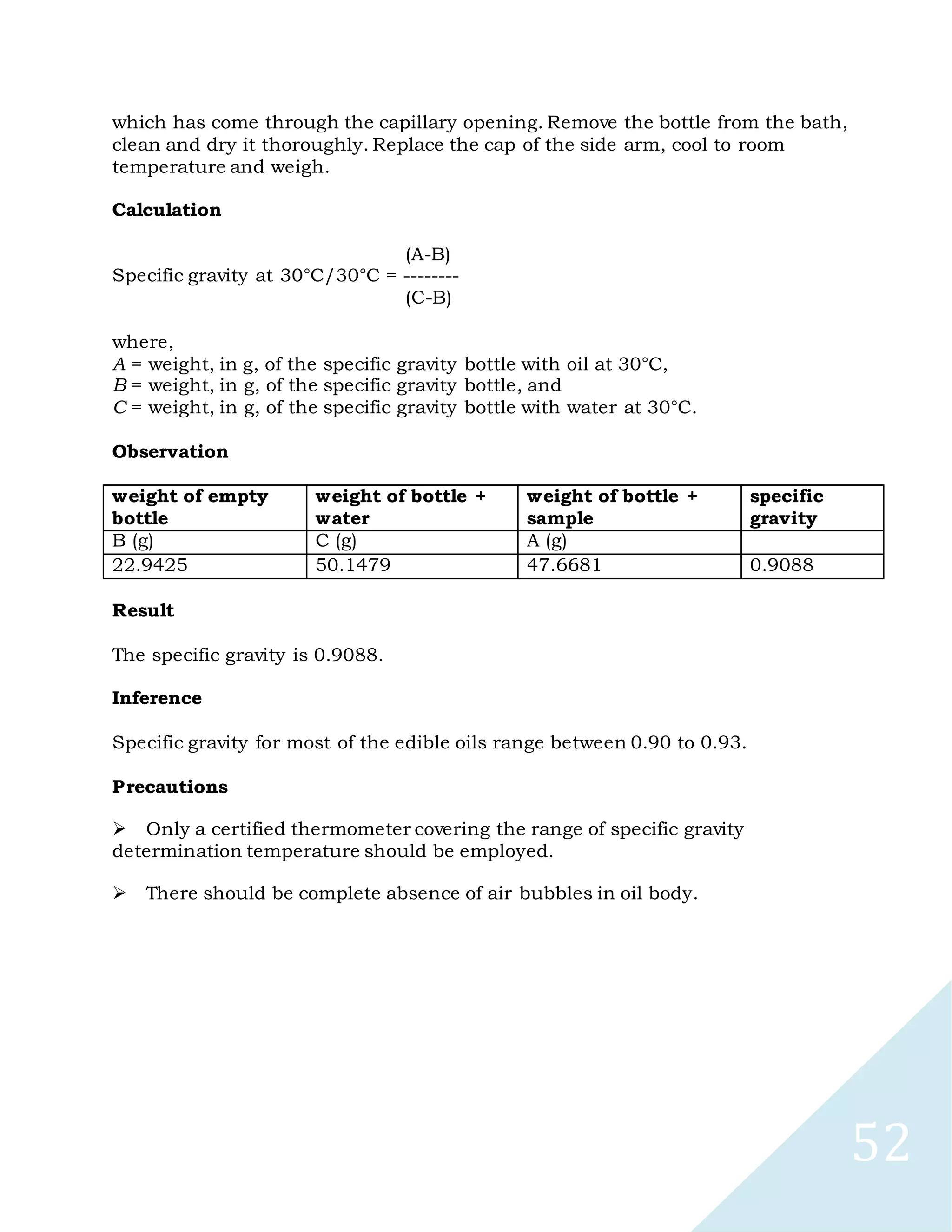 52
which has come through the capillary opening. Remove the bottle from the bath,
clean and dry it thoroughly. Replace the cap of the side arm, cool to room
temperature and weigh.
Calculation
(A-B)
Specific gravity at 30°C/30°C = --------
(C-B)
where,
A = weight, in g, of the specific gravity bottle with oil at 30°C,
B = weight, in g, of the specific gravity bottle, and
C = weight, in g, of the specific gravity bottle with water at 30°C.
Observation
weight of empty
bottle
weight of bottle +
water
weight of bottle +
sample
specific
gravity
B (g) C (g) A (g)
22.9425 50.1479 47.6681 0.9088
Result
The specific gravity is 0.9088.
Inference
Specific gravity for most of the edible oils range between 0.90 to 0.93.
Precautions

Only a certified thermometer covering the range of specific gravity
determination temperature should be employed.

There should be complete absence of air bubbles in oil body.
 