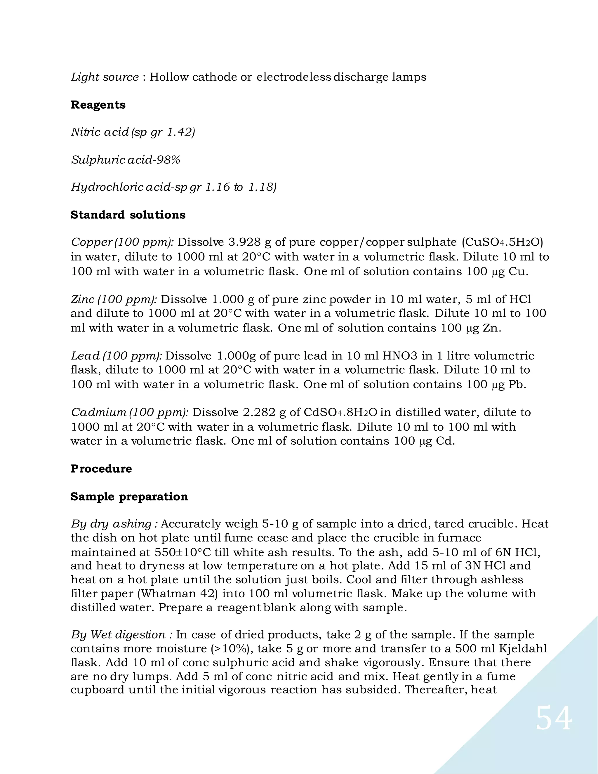 54
Light source : Hollow cathode or electrodeless discharge lamps
Reagents
Nitric acid (sp gr 1.42)
Sulphuric acid-98%
Hydrochloric acid-sp gr 1.16 to 1.18)
Standard solutions
Copper (100 ppm): Dissolve 3.928 g of pure copper/copper sulphate (CuSO4.5H2O)
in water, dilute to 1000 ml at 20C with water in a volumetric flask. Dilute 10 ml to
100 ml with water in a volumetric flask. One ml of solution contains 100 g Cu.
Zinc (100 ppm): Dissolve 1.000 g of pure zinc powder in 10 ml water, 5 ml of HCl
and dilute to 1000 ml at 20C with water in a volumetric flask. Dilute 10 ml to 100
ml with water in a volumetric flask. One ml of solution contains 100 g Zn.
Lead (100 ppm): Dissolve 1.000g of pure lead in 10 ml HNO3 in 1 litre volumetric
flask, dilute to 1000 ml at 20C with water in a volumetric flask. Dilute 10 ml to
100 ml with water in a volumetric flask. One ml of solution contains 100 g Pb.
Cadmium (100 ppm): Dissolve 2.282 g of CdSO4.8H2O in distilled water, dilute to
1000 ml at 20C with water in a volumetric flask. Dilute 10 ml to 100 ml with
water in a volumetric flask. One ml of solution contains 100 g Cd.
Procedure
Sample preparation
By dry ashing : Accurately weigh 5-10 g of sample into a dried, tared crucible. Heat
the dish on hot plate until fume cease and place the crucible in furnace
maintained at 55010C till white ash results. To the ash, add 5-10 ml of 6N HCl,
and heat to dryness at low temperature on a hot plate. Add 15 ml of 3N HCl and
heat on a hot plate until the solution just boils. Cool and filter through ashless
filter paper (Whatman 42) into 100 ml volumetric flask. Make up the volume with
distilled water. Prepare a reagent blank along with sample.
By Wet digestion : In case of dried products, take 2 g of the sample. If the sample
contains more moisture (>10%), take 5 g or more and transfer to a 500 ml Kjeldahl
flask. Add 10 ml of conc sulphuric acid and shake vigorously. Ensure that there
are no dry lumps. Add 5 ml of conc nitric acid and mix. Heat gently in a fume
cupboard until the initial vigorous reaction has subsided. Thereafter, heat
 
