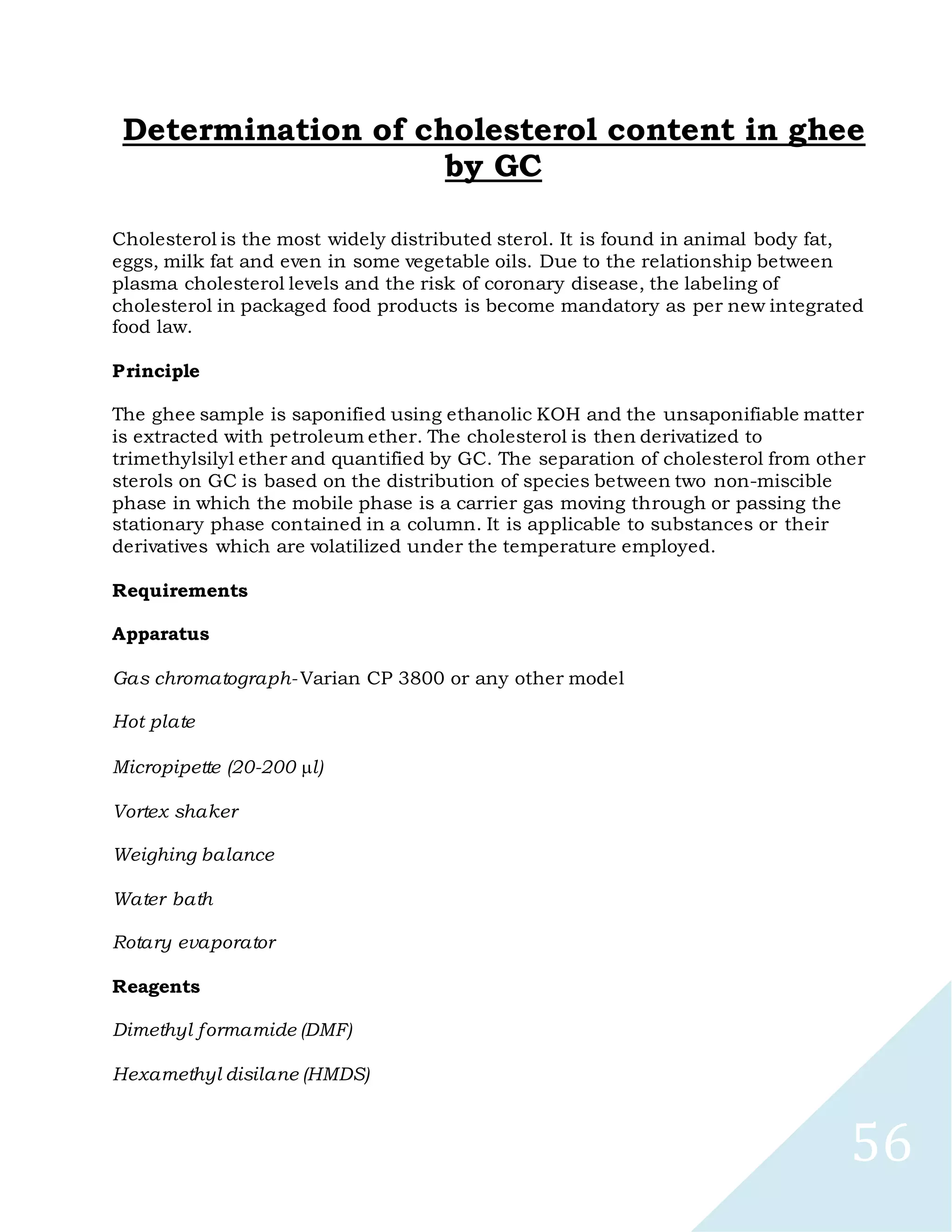 56
Determination of cholesterol content in ghee
by GC
Cholesterol is the most widely distributed sterol. It is found in animal body fat,
eggs, milk fat and even in some vegetable oils. Due to the relationship between
plasma cholesterol levels and the risk of coronary disease, the labeling of
cholesterol in packaged food products is become mandatory as per new integrated
food law.
Principle
The ghee sample is saponified using ethanolic KOH and the unsaponifiable matter
is extracted with petroleum ether. The cholesterol is then derivatized to
trimethylsilyl ether and quantified by GC. The separation of cholesterol from other
sterols on GC is based on the distribution of species between two non-miscible
phase in which the mobile phase is a carrier gas moving through or passing the
stationary phase contained in a column. It is applicable to substances or their
derivatives which are volatilized under the temperature employed.
Requirements
Apparatus
Gas chromatograph- Varian CP 3800 or any other model
Hot plate
Micropipette (20-200 l)
Vortex shaker
Weighing balance
Water bath
Rotary evaporator
Reagents
Dimethyl formamide (DMF)
Hexamethyl disilane (HMDS)
 