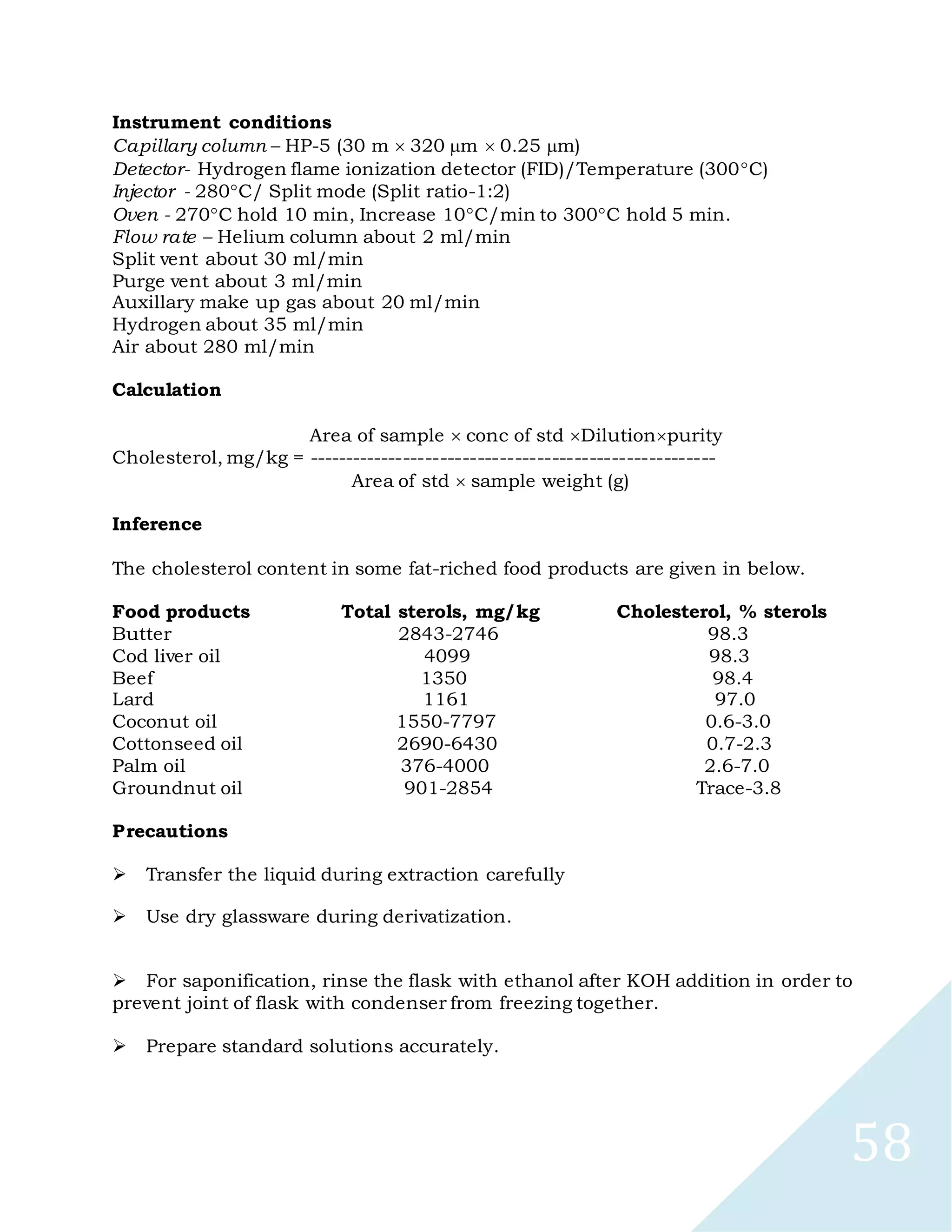 58
Instrument conditions
Capillary column – HP-5 (30 m 320 m 0.25 m)
Detector- Hydrogen flame ionization detector (FID)/Temperature (300C)
Injector - 280C/ Split mode (Split ratio-1:2)
Oven - 270C hold 10 min, Increase 10C/min to 300C hold 5 min.
Flow rate – Helium column about 2 ml/min
Split vent about 30 ml/min
Purge vent about 3 ml/min
Auxillary make up gas about 20 ml/min
Hydrogen about 35 ml/min
Air about 280 ml/min
Calculation
Area of sample conc of std Dilutionpurity
Cholesterol, mg/kg = -------------------------------------------------------
Area of std sample weight (g)
Inference
The cholesterol content in some fat-riched food products are given in below.
Food products Total sterols, mg/kg Cholesterol, % sterols
Butter 2843-2746 98.3
Cod liver oil 4099 98.3
Beef 1350 98.4
Lard 1161 97.0
Coconut oil 1550-7797 0.6-3.0
Cottonseed oil 2690-6430 0.7-2.3
Palm oil 376-4000 2.6-7.0
Groundnut oil 901-2854 Trace-3.8
Precautions

Transfer the liquid during extraction carefully

Use dry glassware during derivatization.

For saponification, rinse the flask with ethanol after KOH addition in order to
prevent joint of flask with condenser from freezing together.

Prepare standard solutions accurately.
 