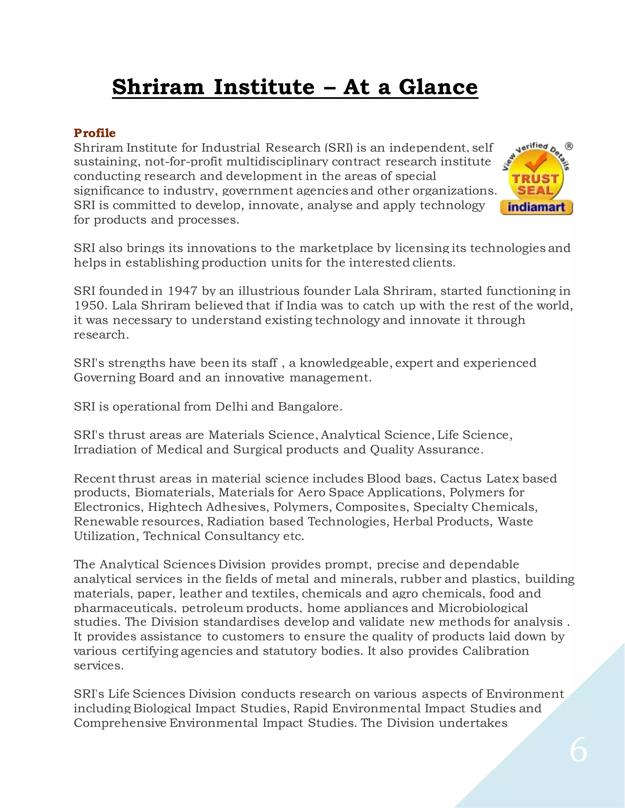 6
Shriram Institute – At a Glance
Profile
Shriram Institute for Industrial Research (SRI) is an independent, self
sustaining, not-for-profit multidisciplinary contract research institute
conducting research and development in the areas of special
significance to industry, government agencies and other organizations.
SRI is committed to develop, innovate, analyse and apply technology
for products and processes.
SRI also brings its innovations to the marketplace by licensing its technologies and
helps in establishing production units for the interested clients.
SRI founded in 1947 by an illustrious founder Lala Shriram, started functioning in
1950. Lala Shriram believed that if India was to catch up with the rest of the world,
it was necessary to understand existing technology and innovate it through
research.
SRI's strengths have been its staff , a knowledgeable, expert and experienced
Governing Board and an innovative management.
SRI is operational from Delhi and Bangalore.
SRI's thrust areas are Materials Science, Analytical Science, Life Science,
Irradiation of Medical and Surgical products and Quality Assurance.
Recent thrust areas in material science includes Blood bags, Cactus Latex based
products, Biomaterials, Materials for Aero Space Applications, Polymers for
Electronics, Hightech Adhesives, Polymers, Composites, Specialty Chemicals,
Renewable resources, Radiation based Technologies, Herbal Products, Waste
Utilization, Technical Consultancy etc.
The Analytical Sciences Division provides prompt, precise and dependable
analytical services in the fields of metal and minerals, rubber and plastics, building
materials, paper, leather and textiles, chemicals and agro chemicals, food and
pharmaceuticals, petroleum products, home appliances and Microbiological
studies. The Division standardises develop and validate new methods for analysis .
It provides assistance to customers to ensure the quality of products laid down by
various certifying agencies and statutory bodies. It also provides Calibration
services.
SRI's Life Sciences Division conducts research on various aspects of Environment
including Biological Impact Studies, Rapid Environmental Impact Studies and
Comprehensive Environmental Impact Studies. The Division undertakes
 