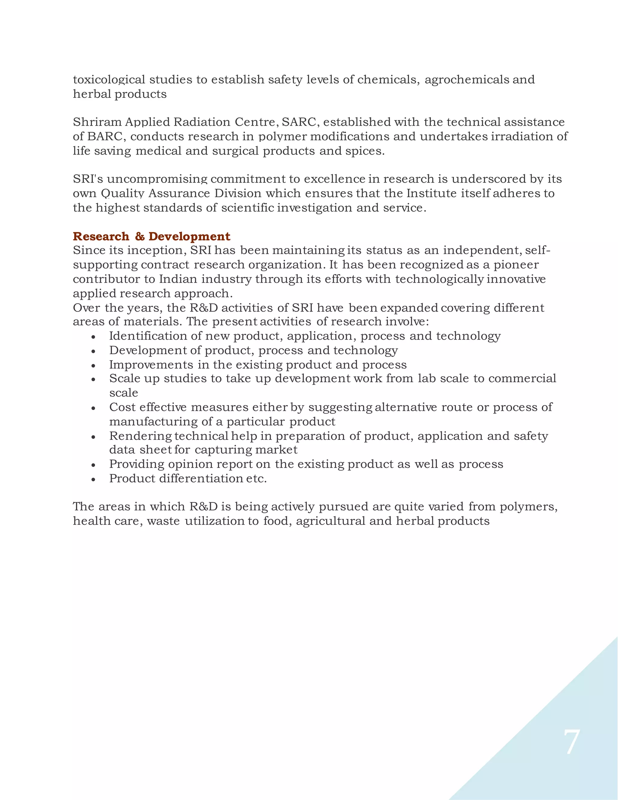 7
toxicological studies to establish safety levels of chemicals, agrochemicals and
herbal products
Shriram Applied Radiation Centre, SARC, established with the technical assistance
of BARC, conducts research in polymer modifications and undertakes irradiation of
life saving medical and surgical products and spices.
SRI's uncompromising commitment to excellence in research is underscored by its
own Quality Assurance Division which ensures that the Institute itself adheres to
the highest standards of scientific investigation and service.
Research & Development
Since its inception, SRI has been maintaining its status as an independent, self-
supporting contract research organization. It has been recognized as a pioneer
contributor to Indian industry through its efforts with technologically innovative
applied research approach.
Over the years, the R&D activities of SRI have been expanded covering different
areas of materials. The present activities of research involve:
 Identification of new product, application, process and technology
 Development of product, process and technology
 Improvements in the existing product and process
 Scale up studies to take up development work from lab scale to commercial
scale
 Cost effective measures either by suggesting alternative route or process of
manufacturing of a particular product
 Rendering technical help in preparation of product, application and safety
data sheet for capturing market
 Providing opinion report on the existing product as well as process
 Product differentiation etc.
The areas in which R&D is being actively pursued are quite varied from polymers,
health care, waste utilization to food, agricultural and herbal products
 