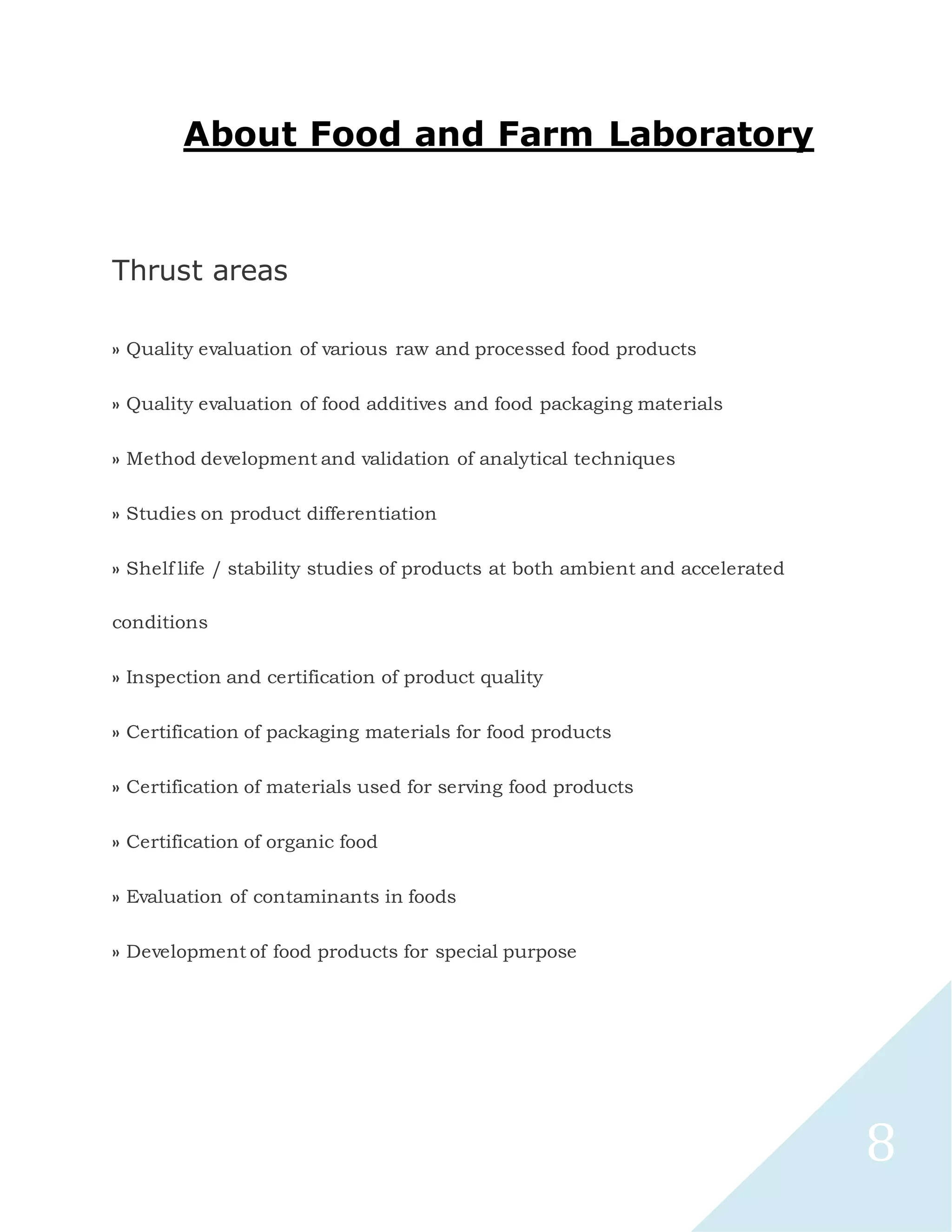 8
About Food and Farm Laboratory
Thrust areas
» Quality evaluation of various raw and processed food products
» Quality evaluation of food additives and food packaging materials
» Method development and validation of analytical techniques
» Studies on product differentiation
» Shelf life / stability studies of products at both ambient and accelerated
conditions
» Inspection and certification of product quality
» Certification of packaging materials for food products
» Certification of materials used for serving food products
» Certification of organic food
» Evaluation of contaminants in foods
» Development of food products for special purpose
 