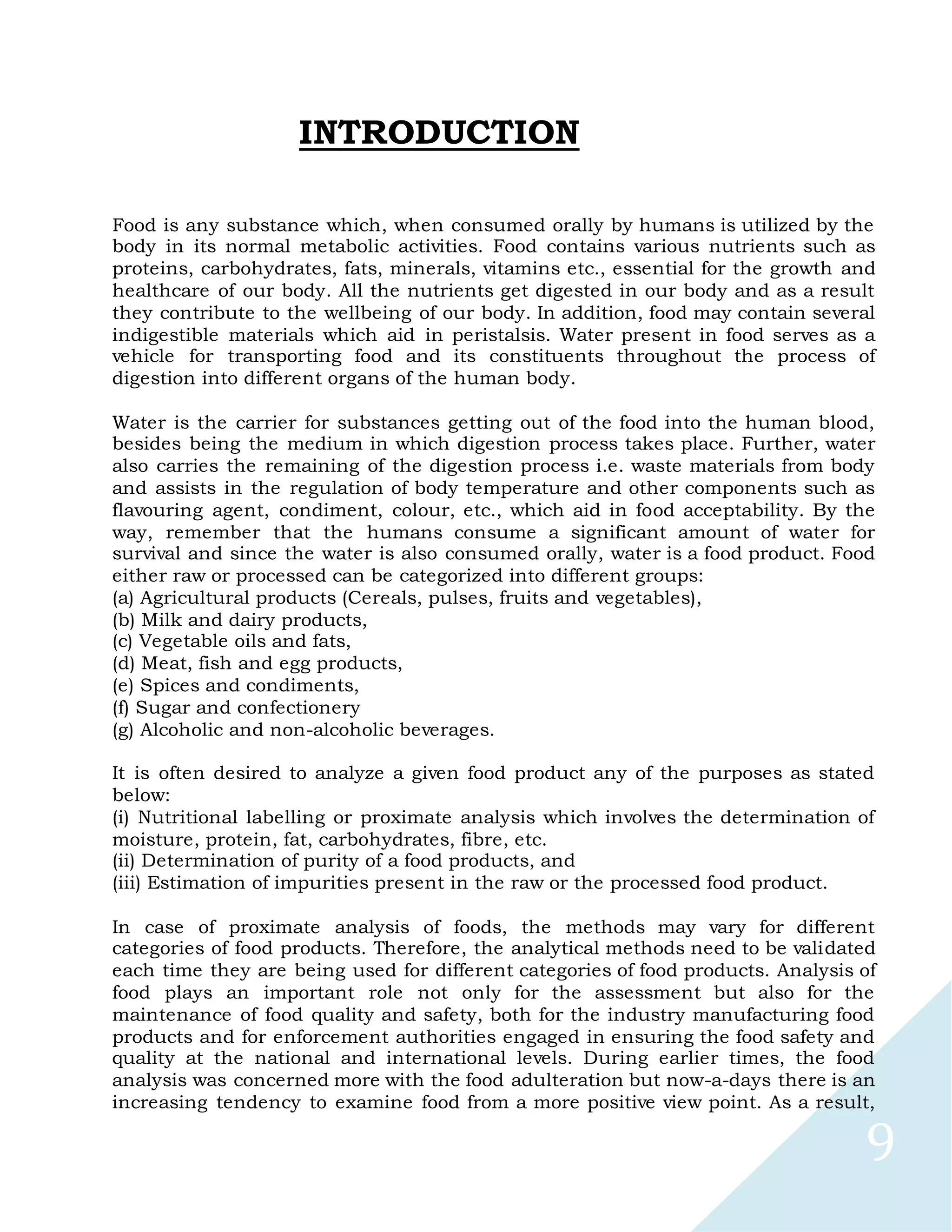 9
INTRODUCTION
Food is any substance which, when consumed orally by humans is utilized by the
body in its normal metabolic activities. Food contains various nutrients such as
proteins, carbohydrates, fats, minerals, vitamins etc., essential for the growth and
healthcare of our body. All the nutrients get digested in our body and as a result
they contribute to the wellbeing of our body. In addition, food may contain several
indigestible materials which aid in peristalsis. Water present in food serves as a
vehicle for transporting food and its constituents throughout the process of
digestion into different organs of the human body.
Water is the carrier for substances getting out of the food into the human blood,
besides being the medium in which digestion process takes place. Further, water
also carries the remaining of the digestion process i.e. waste materials from body
and assists in the regulation of body temperature and other components such as
flavouring agent, condiment, colour, etc., which aid in food acceptability. By the
way, remember that the humans consume a significant amount of water for
survival and since the water is also consumed orally, water is a food product. Food
either raw or processed can be categorized into different groups:
(a) Agricultural products (Cereals, pulses, fruits and vegetables),
(b) Milk and dairy products,
(c) Vegetable oils and fats,
(d) Meat, fish and egg products,
(e) Spices and condiments,
(f) Sugar and confectionery
(g) Alcoholic and non-alcoholic beverages.
It is often desired to analyze a given food product any of the purposes as stated
below:
(i) Nutritional labelling or proximate analysis which involves the determination of
moisture, protein, fat, carbohydrates, fibre, etc.
(ii) Determination of purity of a food products, and
(iii) Estimation of impurities present in the raw or the processed food product.
In case of proximate analysis of foods, the methods may vary for different
categories of food products. Therefore, the analytical methods need to be validated
each time they are being used for different categories of food products. Analysis of
food plays an important role not only for the assessment but also for the
maintenance of food quality and safety, both for the industry manufacturing food
products and for enforcement authorities engaged in ensuring the food safety and
quality at the national and international levels. During earlier times, the food
analysis was concerned more with the food adulteration but now-a-days there is an
increasing tendency to examine food from a more positive view point. As a result,
 