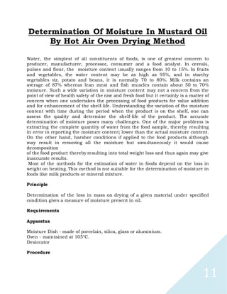 11
Determination Of Moisture In Mustard Oil
By Hot Air Oven Drying Method
Water, the simplest of all constituents of foods, is one of greatest concern to
producer, manufacturer, processor, consumer and a food analyst. In cereals,
pulses and flour, the moisture content usually ranges from 10 to 15%. In fruits
and vegetables, the water content may be as high as 95%, and in starchy
vegetables viz. potato and beans, it is normally 70 to 80%. Milk contains an
average of 87% whereas lean meat and fish muscles contain about 50 to 70%
moisture. Such a wide variation in moisture content may not a concern from the
point of view of health safety of the raw and fresh food but it certainly is a matter of
concern when one undertakes the processing of food products for value addition
and for enhancement of the shelf-life. Understanding the variation of the moisture
content with time during the period when the product is on the shelf, one can
assess the quality and determine the shelf-life of the product. The accurate
determination of moisture poses many challenges. One of the major problems is
extracting the complete quantity of water from the food sample, thereby resulting
in error in reporting the moisture content; lower than the actual moisture content.
On the other hand, harsher conditions if applied to the food products although
may result in removing all the moisture but simultaneously it would cause
decomposition
of the food product thereby resulting into total weight loss and thus again may give
inaccurate results.
Most of the methods for the estimation of water in foods depend on the loss in
weight on heating. This method is not suitable for the determination of moisture in
foods like milk products or mineral mixture.
Principle
Determination of the loss in mass on drying of a given material under specified
condition gives a measure of moisture present in oil.
Requirements
Apparatus
Moisture Dish - made of porcelain, silica, glass or aluminium.
Oven - maintained at 105°C.
Desiccator
Procedure
 