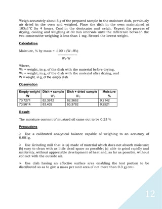 12
Weigh accurately about 5 g of the prepared sample in the moisture dish, previously
air dried in the oven and weighed. Place the dish in the oven maintained at
1051°C for 4 hours. Cool in the desiccator and weigh. Repeat the process of
drying, cooling and weighing at 30 min intervals until the difference between the
two consecutive weighing is less than 1 mg. Record the lowest weight.
Calculation
Moisture, % by mass = -100 (W1-W2)
----------------
W1-W
Where,
W1 = weight, in g, of the dish with the material before drying,
W2 = weight, in g, of the dish with the material after drying, and
W = weight, in g, of the empty dish.
Observation
Empty weight Dish + sample Dish + dried sample Moisture
W W1 W2 %
70.7271 82.3912 82.3662 0.2142
73.9614 83.402 83.3782 0.2521
Result
The moisture content of mustard oil came out to be 0.23 %
Precautions

Use a calibrated analytical balance capable of weighing to an accuracy of
0.001g.

Use Grinding mill that is (a) made of material which does not absorb moisture;
(b) easy to clean with as little dead space as possible; (c) able to grind rapidly and
uniformly, without appreciable development of heat and, as far as possible, without
contact with the outside air.

Use dish having an effective surface area enabling the test portion to be
distributed so as to give a mass per unit area of not more than 0.3 g/cm2.
 