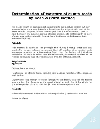 13
Determination of moisture of cumin seeds
by Dean & Stark method
The loss in weight on heating is not entirely due to the moisture content but may
also result due to the loss of volatile substances which are present in most of the
foods. Most of the spices contain notable quantities of volatile oil which pass off
with the water. The moisture content of spices and oils/fats containing 2% or more
of water may be determined by Dean & Stark distillation method using xylene,
toluene or heptane.
Principle
This method is based on the principle that during heating, water and any
immiscible solvent (toluene or xylene) distil off together at a constant ratio
(azeotropic property) at a temperature lower than the boiling point of either
component. As water is denser than toluene/xylene, the water is collected in the
receiver measuring tube where it separates from the extracting solvent.
Requirements
Apparatus
Dean & Stark apparatus
Heat source- an electric heater provided with a sliding rheostat or other means of
heat control.
Copper wire: long enough to extend through the condenser, with one end twisted
into a spiral. The diameter of the spiral should be such that it fits within the
graduated portion of the receiver and yet may be moved up and down.
Reagents
Potassium dichromate- sulphuric acid cleaning solution (Chromic acid solution)
Xylene or toluene
 