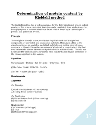 17
Determination of protein content by
Kjeldahl method
The Kjeldahl method has a wide acceptance for the determination of protein in food
products. The protein content of foods is usually calculated from total nitrogen by
multiplying with a suitable conversion factor that is based upon the nitrogen %
present in a particular protein.
Principle
The sample is oxidized in the presence of sulphuric acid and nitrogenous
compounds are converted into ammonium sulphate. Mercury is added to the
digestion mixture as a catalyst and alkali sulphate as a boiling point elevator.
Ammonia is liberated by adding an excess of alkali and is quantitatively distilled
into a measured volume of standard hydrochloric or sulphuric acid. The acid not
neutralized by ammonia is back-titrated with standard alkali to give a measure of
the nitrogen content in the sample.
Equations
Carbohydrate + Protein + Fat (NH4)2SO4 + CO2+ SO2 + H2O
(NH4)2SO4 + 2NaOH 2NH4OH + Na2SO4
2NH4OH + H2SO4 (NH4)2SO4 + 2H2O
Requirements
Apparatus
For Digestion
Kjeldahl flasks (500 to 800 ml capacity)
A heating device (heater/burner)
For Distillation
(A) Round bottom flask (1 litre capacity)
(B) Splash head
Neutralization
(C) Condenser (Allihn type)
(D) Trap
(E) Beaker (500 ml capacity)
 