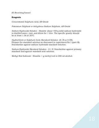 18
(F) Receiving funnel
Reagents
Concentrated Sulphuric Acid, AR Grade
Potassium Sulphate or Anhydrous Sodium Sulphate, AR Grade
Sodium Hydroxide Solution - Dissolve about 450 g solid sodium hydroxide
in distilled water, cool, and dilute for 1 litre. The specific gravity should
be at least 1.36 at 20°C.
Hydrochloric or Sulphuric Acid, Standard Solution: (0.1N or 0.5N).
Prepare the standard solution as discussed in experiment No.1 (part-B).
Standardize against sodium hydroxide standard solution.
Sodium Hydroxide Standard Solution - 0.1 N. Standardize against primary
standard and against standard acid solution.
Methyl Red Indicator - Dissolve 1 g methyl red in 200 ml alcohol.
 