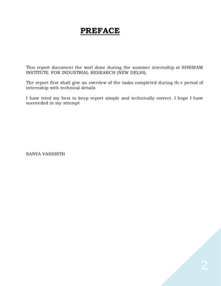 2
PREFACE
This report document the worl done during the summer internship at SHRIRAM
INSTITUTE FOR INDUSTRIAL RESEARCH (NEW DELHI).
The report first shall give an overview of the tasks completed during th e period of
internship with technical details
I have tried my best to keep report simple and technically correct. I hope I have
succeeded in my attempt
SANYA VASHISTH
 