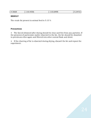 24
4.5668 110.4556 110.6998 5.3472
RESULT
The crude fat present in animal feed is 5.15 %
Precautions

The fat/oil obtained after drying should be clear and free from any particles. If
the presence of particulate matter observed in the fat, the fat should be dissolved
in petroleum ether again and filtered into other conical flask and dried.

If the charring of fat is observed during drying, discard the fat and repeat the
experiment.
 