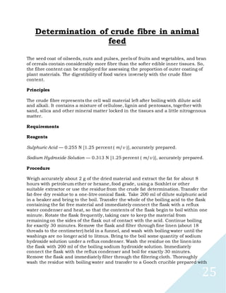 25
Determination of crude fibre in animal
feed
The seed coat of oilseeds, nuts and pulses, peels of fruits and vegetables, and bran
of cereals contain considerably more fibre than the softer edible inner tissues. So,
the fibre content can be employed for assessing the proportion of outer coating of
plant materials. The digestibility of food varies inversely with the crude fibre
content.
Principles
The crude fibre represents the cell wall material left after boiling with dilute acid
and alkali. It contains a mixture of cellulose, lignin and pentosans, together with
sand, silica and other mineral matter locked in the tissues and a little nitrogenous
matter.
Requirements
Reagents
Sulphuric Acid — 0.255 N [1.25 percent ( m/v )], accurately prepared.
Sodium Hydroxide Solution — 0.313 N [1.25 percent ( m/v )], accurately prepared.
Procedure
Weigh accurately about 2 g of the dried material and extract the fat for about 8
hours with petroleum ether or hexane, food grade, using a Soxhlet or other
suitable extractor or use the residue from the crude fat determination. Transfer the
fat-free dry residue to a one-litre conical flask. Take 200 ml of dilute sulphuric acid
in a beaker and bring to the boil. Transfer the whole of the boiling acid to the flask
containing the fat free material and immediately connect the flask with a reflux
water condenser and heat, so that the contents of the flask begin to boil within one
minute. Rotate the flask frequently, taking care to keep the material from
remaining on the sides of the flask out of contact with the acid. Continue boiling
for exactly 30 minutes. Remove the flask and filter through fine linen (about 18
threads to the centimeter) held in a funnel, and wash with boiling water until the
washings are no longer acid to litmus. Bring to the boil some quantity of sodium
hydroxide solution under a reflux condenser. Wash the residue on the linen into
the flask with 200 ml of the boiling sodium hydroxide solution. Immediately
connect the flask with the reflux condenser and boil for exactly 30 minutes.
Remove the flask and immediately filter through the filtering cloth. Thoroughly
wash the residue with boiling water and transfer to a Gooch crucible prepared with
 