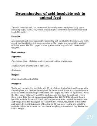 29
Determination of acid insoluble ash in
animal feed
The acid insoluble ash is a measure of the sandy matter and plant body parts
including calyx, leaves, etc, which contain higher content of noncombustible acid
insoluble matter.
Principle
Acid insoluble ash is determined by dissolving ash in dilute hydrochloric acid (10%
m/m), the liquid filtered through an ashless filter paper and thoroughly washed
with hot water. The filter paper is then ignited in the original dish, cooled and
weighed.
Requirements
Apparatus
Flat-Bottom Dish - of stainless steel, porcelain, silica or platinum.
MuffeFurnace - maintained at 55010°C.
Desiccator
Reagent
Dilute Hydrochloric Acid (5N)
Procedure
To the ash contained in the dish, add 25 ml of dilute hydrochloric acid, cover with
a watch-glass and heat on a water-bath for 10 minutes. Allow to cool and filter the
contents of the dish through a Whatman filter paper No. 42 or its equivalent. Wash
the filter paper with water until the washings are free from the acid and return
them to the dish. Keep it in an oven maintained at 100 f 2°C for about 3 hours.
Ignite in a muffle furnace at 550 f 10°C for one hour. Cool the dish in a desiccator
and weigh. Heat the dish again at 55010°C for 30 minutes, cool in a desiccator
and weigh. Repeat this process of heating for 30 minutes, cooling and weighing
until the difference between two successive weighing is less than 1 mg. Record the
lowest weight.
 