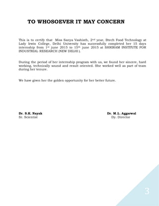 3
TO WHOSOEVER IT MAY CONCERN
This is to certify that Miss Sanya Vashisth, 2nd year, Btech Food Technology at
Lady Irwin College, Delhi University has successfully completed her 15 days
internship from 1st june 2015 to 15th june 2015 at SHRIRAM INSTITUTE FOR
INDUSTRIAL RESEARCH (NEW DELHI ).
During the period of her internship program with us, we found her sincere, hard
working, technically sound and result oriented. She worked well as part of team
during her tenure.
We have given her the golden opportunity for her better future.
Dr. S.K. Nayak Dr. M.L. Aggarwal
Sr. Scientist Dy. Director
 