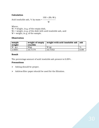 30
Calculation
100 (W2-W1)
Acid insoluble ash, % by mass = -----------------
W
Where,
W1 = weight, in g, of the empty dish,
W2 = weight, in g, of the dish with acid insoluble ash, and
W = weight, in g, of the sample.
Observation
sample
weight
weight of empty
crucible
weight with acid insoluble ash ash
W (g ) W(g) W (g) %
2.0001 33.7174 33.7352 0.89
Result
The percentage amount of acid insoluble ash present is 0.89% .
Precautions

Ashing should be proper.

Ashless filter paper should be used for the filtration.
 