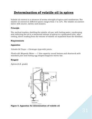 31
Determination of volatile oil in spices
Volatile oil content is a measure of aroma strength of spices and condiments. The
volatile oil content in different spices ranges from 1 to 12%. The volatile oil content
varies with source, variety and seasons.
Principle
The method involves distilling the volatile oil over with boiling water, condensing
and collecting the oil in a measured volume of xylene in a graduated tube, after
cooling, direct reading from the volume of volatile oil separated from the distillate.
Requirements
Apparatus
Volatile Oil Traps — Clevenger-type with joints.
Flask with Magnetic Stirrer — 1 litre capacity round bottom and shortneck with
standard joint and having egg-shaped magnetic stirrer bar.
Reagent
Xylene (A.R. grade)
Figure 5. Apparatus for determination of volatile oil
 