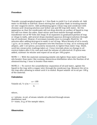 32
Procedure
Transfer enough weighed sample to 1 litre flask to yield 2 to 4 ml volatile oil. Add
water to fill flask to half-full. Insert stirring bar and place flask in heating mantle
set over magnetic stirrer. Add antifoaming agent. Clean trap and condenser with
chromic acid cleaning solution just before use and fill trap with water. Set the
apparatus so that the condensate will not drop directly on surface of liquid in trap
but will run down the sides. Start stirrer and heat mantle through variable
transformer set at 90 Volts (63 Amp). If oil separates in graduated portion of trap
or clings to walls, add several drops standard aqueous detergent solution through
top of condenser. Repeat, if necessary (usually once is enough). Distil for 10
minutes after adding detergent to wash it out of trap. When density of oil is nearly
1 g/cc, as in cassia, or if oil separates into two fractions in trap, as in nutmeg and
allspice, add 1 ml xylene, accurately measured, to lighter than water trap. Distil,
until two consecutive readings taken at 1 hour intervals show no change in oil
content (taken after 6 h); cool and read the volume of collected oil. If xylene was
added, subtract its volume and report oil as ml per 100 g spice.
NOTE 1 — With the material containing volatile oils lighter than water and fixed
oils heavier than water like nutmeg, discontinue distillation when the fraction of oil
obtained during 1 hour is heavier than water.
NOTE 2 — To correct the unsatisfactory separation of oil and water, agitate the
liquid in the trap with a copper wire through the condenser top. Measure the oil in
the trap after allowing to stand until it is cooled. Report volatile oil in ml per 100 g
of the material.
Calculation
a 100
Volatile oil, % v/m = -----------
b
where,
a = volume, in ml, of steam volatile oil collected through steam
distillation; and
b = mass, in g, of the sample taken.
Observation
 