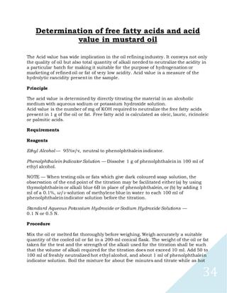 34
Determination of free fatty acids and acid
value in mustard oil
The Acid value has wide implication in the oil refining industry. It conveys not only
the quality of oil but also total quantity of alkali needed to neutralize the acidity in
a particular batch for making it suitable for the purpose of hydrogenation or
marketing of refined oil or fat of very low acidity. Acid value is a measure of the
hydrolytic rancidity present in the sample.
Principle
The acid value is determined by directly titrating the material in an alcoholic
medium with aqueous sodium or potassium hydroxide solution.
Acid value is the number of mg of KOH required to neutralize the free fatty acids
present in 1 g of the oil or fat. Free fatty acid is calculated as oleic, lauric, ricinoleic
or palmitic acids.
Requirements
Reagents
Ethyl Alcohol — 95%v/v, neutral to phenolphthalein indicator.
Phenolphthalein Indicator Solution — Dissolve 1 g of phenolphthalein in 100 ml of
ethyl alcohol.
NOTE — When testing oils or fats which give dark coloured soap solution, the
observation of the end point of the titration may be facilitated either (a) by using
thymolphthalein or alkali blue 6B in place of phenolphthalein, or (b) by adding 1
ml of a 0.1%, w/v solution of methylene blue in water to each 100 ml of
phenolphthalein indicator solution before the titration.
Standard Aqueous Potassium Hydroxide or Sodium Hydroxide Solutions —
0.1 N or 0.5 N.
Procedure
Mix the oil or melted fat thoroughly before weighing. Weigh accurately a suitable
quantity of the cooled oil or fat in a 200-ml conical flask. The weight of the oil or fat
taken for the test and the strength of the alkali used for the titration shall be such
that the volume of alkali required for the titration does not exceed 10 ml. Add 50 to
100 ml of freshly neutralized hot ethyl alcohol, and about 1 ml of phenolphthalein
indicator solution. Boil the mixture for about five minutes and titrate while as hot
 