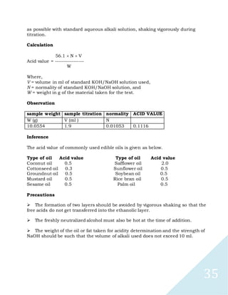 35
as possible with standard aqueous alkali solution, shaking vigorously during
titration.
Calculation
56.1 N V
Acid value = -----------------
W
Where,
V = volume in ml of standard KOH/NaOH solution used,
N = normality of standard KOH/NaOH solution, and
W = weight in g of the material taken for the test.
Observation
sample weight sample titration normality ACID VALUE
W (g) V (ml ) N
10.0554 1.9 0.01053 0.1116
Inference
The acid value of commonly used edible oils is given as below.
Type of oil Acid value Type of oil Acid value
Coconut oil 0.5 Safflower oil 2.0
Cottonseed oil 0.3 Sunflower oil 0.5
Groundnut oil 0.5 Soybean oil 0.5
Mustard oil 0.5 Rice bran oil 0.5
Sesame oil 0.5 Palm oil 0.5
Precautions

The formation of two layers should be avoided by vigorous shaking so that the
free acids do not get transferred into the ethanolic layer.

The freshly neutralized alcohol must also be hot at the time of addition.

The weight of the oil or fat taken for acidity determination and the strength of
NaOH should be such that the volume of alkali used does not exceed 10 ml.
 