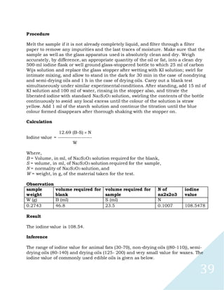 39
Procedure
Melt the sample if it is not already completely liquid, and filter through a filter
paper to remove any impurities and the last traces of moisture. Make sure that the
sample as well as the glass apparatus used is absolutely clean and dry. Weigh
accurately, by difference, an appropriate quantity of the oil or fat, into a clean dry
500-ml iodine flask or well ground glass-stoppered bottle to which 25 ml of carbon
Wijs solution and replace the glass stopper after wetting with KI solution; swirl for
intimate mixing, and allow to stand in the dark for 30 min in the case of nondrying
and semi-drying oils and 1 h in the case of drying oils. Carry out a blank test
simultaneously under similar experimental conditions. After standing, add 15 ml of
KI solution and 100 ml of water, rinsing in the stopper also, and titrate the
liberated iodine with standard Na2S2O3 solution, swirling the contents of the bottle
continuously to avoid any local excess until the colour of the solution is straw
yellow. Add 1 ml of the starch solution and continue the titration until the blue
colour formed disappears after thorough shaking with the stopper on.
Calculation
12.69 (B-S) N
Iodine value = --------------------
W
Where,
B = Volume, in ml, of Na2S2O3 solution required for the blank,
S = volume, in ml, of Na2S2O3 solution required for the sample,
N = normality of Na2S2O3 solution, and
W = weight, in g, of the material taken for the test.
Observation
sample
weight
volume required for
blank
volume required for
sample
N of
na2s2o3
iodine
value
W (g) B (ml) S (ml) N
0.2743 46.8 23.5 0.1007 108.5478
Result
The iodine value is 108.54.
Inference
The range of iodine value for animal fats (30-70), non-drying oils ((80-110)), semi-
drying oils (80-140) and drying oils (125- 200) and very small value for waxes. The
iodine value of commonly used edible oils is given as below.
 
