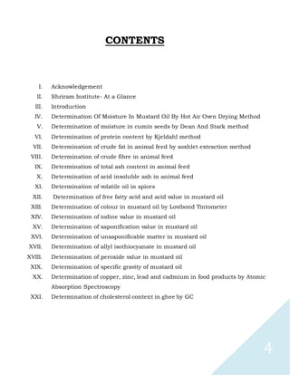 4
CONTENTS
I. Acknowledgement
II. Shriram Institute- At a Glance
III. Introduction
IV. Determination Of Moisture In Mustard Oil By Hot Air Oven Drying Method
V. Determination of moisture in cumin seeds by Dean And Stark method
VI. Determination of protein content by Kjeldahl method
VII. Determination of crude fat in animal feed by soxhlet extraction method
VIII. Determination of crude fibre in animal feed
IX. Determination of total ash content in animal feed
X. Determination of acid insoluble ash in animal feed
XI. Determination of volatile oil in spices
XII. Determination of free fatty acid and acid value in mustard oil
XIII. Determination of colour in mustard oil by Lovibond Tintometer
XIV. Determination of iodine value in mustard oil
XV. Determination of saponification value in mustard oil
XVI. Determination of unsaponificable matter in mustard oil
XVII. Determination of allyl isothiocyanate in mustard oil
XVIII. Determination of peroxide value in mustard oil
XIX. Determination of specific gravity of mustard oil
XX. Determination of copper, zinc, lead and cadmium in food products by Atomic
Absorption Spectroscopy
XXI. Determination of cholesterol content in ghee by GC
 