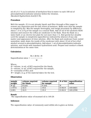 42
ml of a 0.1 % (w/v) solution of methylene blue in water to each 100 ml of
phenolphthalein indicator solution before the titration.
Standard Hydrochloric Acid (0.5 N).
Procedure
Melt the sample, if it is not already liquid, and filter through a filter paper to
remove any impurities and the last traces of moisture. Make sure that the sample
is completely dry. Mix the sample thoroughly, and weigh accurately by difference
about 1.5 to 2.0 g of the sample in a conical flask. Add 25 ml of the alcoholic KOH
solution and connect the reflux air condenser to the flask. Heat the flask on a
water-bath or an electric hot plate for not more than 1 h. Boil gently but steadily
until the sample is completely saponified as indicated by absence of any oily
matter and appearance of clear solution. After the flask and condenser have cooled
somewhat, wash down the inside of the condenser with about 10 ml of hot ethyl
alcohol neutral to phenolphthalein. Add about 1 ml of phenolphthalein indicator
solution, and titrate with standard hydrochloric acid. Prepare and conduct a blank
determination at the same time.
Calculation
56.1 (B-S) N
Saponification value = -----------------
W
Where,
B = volume, in ml, of HCl required for the blank,
S = volume, in ml, of HCl required for the sample,
N = normality of HCl, and
W = weight, in g, of the material taken for the test.
Observation
sample
weight
volume required
for blank
volume required
for sample
N of Hcl saponification
value
W (g) B (ml) S (ml) N
1.9751 32.5 19.6 0.4614 169.0601
2.001 32.5 19.4 0.4614 169.2590
Result
The saponification value of mustard oil is 169.26
Inference
The saponification value of commonly used edible oils is given as below.
 