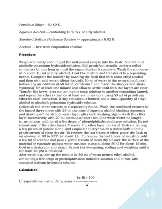 45
Petroleum Ether —60-80C.
Aqueous Alcohol — containing 10 % v/v of ethyl alcohol.
Standard Sodium Hydroxide Solution — approximately 0.02 N.
Acetone — free from evaporation residue.
Procedure
Weigh accurately about 5 g of the well-mixed sample into the flask. Add 50 ml of
alcoholic potassium hydroxide solution. Boil gently but steadily under a reflux
condenser for one hour or until the saponification is complete. Wash the condenser
with about 10 ml of ethyl alcohol. Cool the mixture and transfer it to a separating
funnel. Complete the transfer by washing the flask first with some ethyl alcohol
and then with cold water. Altogether, add 50 ml of water to the separating funnel
followed by an addition of 50 ml of petroleum ether. Insert the stopper and shake
vigorously for at least one minute and allow to settle until both the layers are clear.
Transfer the lower layer containing the soap solution to another separating funnel,
and repeat the ether extraction at least six times more using 50 ml of petroleum
ether for each extraction. If any emulsion is formed, add a small quantity of ethyl
alcohol or alcoholic potassium hydroxide solution.
Collect all the ether extracts in a separating funnel. Wash the combined extracts in
the funnel three times with 25-ml portions of aqueous alcohol shaking vigorously
and drawing off the alcohol-water layer after each washing. Again wash the ether
layer successively with 20-ml portions of water until the wash-water no longer
turns pink on addition of a few drops of phenolphthalein indicator solution. Do not
remove any of the ether layers. Transfer the ether layer to a tared flask containing
a few pieces of pumice stone, and evaporate to dryness on a water-bath under a
gentle stream of clean dry air. To remove the last traces of ether, place the flask in
an air-oven at 80 to 90°C for about 1 h. To remove the last traces of moisture, add
a few ml of acetone and pass a gentle stream of clean dry air over the surface of the
material or evacuate using a water vacuum pump at about 50°C for about 15 min.
Cool in a desiccator and weigh. Repeat the evacuating, cooling and weighing until a
constant weight is obtained.
After weighing, take up the residue in 50 ml of warm neutral ethyl alcohol,
containing a few drops of phenolphthalein indicator solution and titrate with
standard sodium hydroxide solution.
Calculation
(A-B) 100
Unsaponifiable matter, % by mass = -----------------
W
 