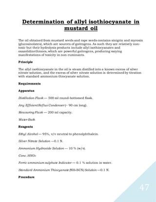 47
Determination of allyl isothiocyanate in
mustard oil
The oil obtained from mustard seeds and rape seeds contains sinigrin and myrosin
(glucosinolates), which are sources of goitrogens. As such they are relatively non-
toxic but their hydrolysis products include allyl isothiocyanates and
oxazolidinethiones, which are powerful goitrogens, producing varying
manifestations of toxicity in non-ruminants.
Principle
The allyl isothiocyanate in the oil is steam distilled into a known excess of silver
nitrate solution, and the excess of silver nitrate solution is determined by titration
with standard ammonium thiocyanate solution.
Requirements
Apparatus
Distillation Flask — 500 ml round-bottomed flask.
Any EfficientReflux Condenser (~ 90 cm long).
Measuring Flask — 200 ml capacity.
Water-Bath
Reagents
Ethyl Alcohol — 95%, v/v neutral to phenolphthalein.
Silver Nitrate Solution —0.1 N.
Ammonium Hydroxide Solution — 10 % (w/v).
Conc. HNO3
Ferric ammonium sulphate Indicator — 0.1 % solution in water.
Standard Ammonium Thiocyanate (NH4SCN) Solution —0.1 N.
Procedure
 