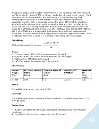 48
Weigh accurately about 5 g of the material into a 500-ml distillation flask and add
to it 25 ml of ethyl alcohol, 250 ml of water and a few pieces of pumice stone. Distil
the mixture in steam and collect the distillate in a 200-ml measuring flask
containing exactly 25 ml of silver nitrate solution and 10 ml of ammonium
hydroxide solution. Collect as rapidly as possible about 150 ml of the distillate.
Attach the reflux air condenser to the measuring flask and heat the mixture for
about one hour on a boiling water-bath. Cool to room temperature, add water to
make up to 200 ml and filter the contents after shaking. Take 100 ml of the filtrate,
add 6 ml of HNO3 and a few drops of ferric ammonium sulphate indicator, and
titrate with standard ammonium thiocyanate solution until a permanent red colour
is obtained. Carry out a blank test simultaneously along with the sample.
Calculation
9.915 (B-S) N
Allyl isothiocyanate, % by mass = -------------------
W
Where,
B = Volume, in ml, of NH4SCN solution required for blank,
S = Volume, in ml, of NH4SCN solution required for the sample,
N = Normality of NH4SCN solution, and
W = Weight, in g, of the sample taken for the test.
Observation
sample
weight
titration value of
blank
titration value of
sample
normality of
NH4HCN
essential
oil
W (g) B (ml) S (g) N % (by
mass)
5.1436 12.5 11 0.0936 0.27
Result
The allyl isothiocyanate content is 0.27% .
Inference
The allyl isothiocyanate content in different varieties if mustard varies from 0.1 to
0.7% by mass.
Precautions

Sample and blank test should be conducted simultaneously under similar
conditions.
Standardized ammonium thiocyanate should be used.
 