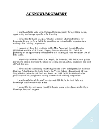 5
ACKNOWLEDGEMENT
I am thankful to Lady Irwin College, Delhi University for providing me an
opportunity and an open platform for learning
I would like to thank Dr. K.M. Chacko, Director, Shriram Institute for
Industrial Research, New Delhi, for providing me this valuable opportunity to
undergo this training programme.
I express my heartfelt gratitude to Dr. M.L. Aggarwal, Deputy Director
(ASD/BIO) and Col. C.S. Ghosh, Deputy Director (Admin), SRI ,Delhi, for
providing me an opportunity to undertake this training in Food And Farm Lab of
SRI, Delhi.
I am deeply indebted to Dr. S.K. Nayak, Sr. Scientist, SRI ,Delhi, who guided
me time to time in learning the skills for testing and analytical studies in the field
of Food Science.
I would like to express my heartfelt gratitude to Dr. Sarabjeet kaur, Radhika
Sharma, Neha Gupta, Dr. Anita Gaur , Dr. Veena Balyan , Pankaj And Shyam
Singh Mehra, scientists of Food and Farm Lab, SRI, Delhi, for their valuable
guidance and encouragement during the course of training programme.
I am thankful to all the staff members of SRI, Delhi for their help and
knowledge they have instilled in me.
I would like to express my heartfelt thanks to my beloved parents for their
blessings, love and support.
 