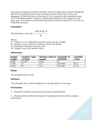 50
and vigorous shaking. Continue titration until the yellow colour almost disappears,
Add 0.5 ml of starch solution and continue titration till the blue colour just
disappears. If the titre value is less than 0.5 ml, repeat the determination using
0.01 N Na2S2O3 solution. Conduct a blank determination of the reagents in the
same way. The titration in blank determination should not exceed 0.1 ml of the 0.1
N Na2S2O3 solution.
Calculation
1000 (S-B) N
Peroxide value, meq./kg = -------------------
W
Where,
S = Volume, in ml, of Na2S2O3 solution used up by the sample,
B = Volume, in ml, of Na2S2O3 solution used in the blank,
N = Normality of Na2S2O3 solution, and
W = weight, in g, of the sample taken.
Observation
sample
weight
titration value
of blank
titration value of
sample
normality of
Na2S2O3
peroxide
value
W (g) B (ml) S (g) N
4.961 0 3.2 0.01007 6.5
4.521 0 3.2 0.01007 7.12
Result
The peroxide value is 6.81.
Inference
The peroxide value of fresh edible oils is usually within 10 meq/kg.
Precautions

Standard solutions used should be properly standardized.

Maintain dark conditions during the experimentation should be properly
maintained.
 