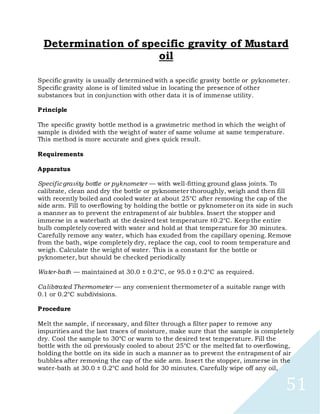 51
Determination of specific gravity of Mustard
oil
Specific gravity is usually determined with a specific gravity bottle or pyknometer.
Specific gravity alone is of limited value in locating the presence of other
substances but in conjunction with other data it is of immense utility.
Principle
The specific gravity bottle method is a gravimetric method in which the weight of
sample is divided with the weight of water of same volume at same temperature.
This method is more accurate and gives quick result.
Requirements
Apparatus
Specificgravity bottle or pyknometer — with well-fitting ground glass joints. To
calibrate, clean and dry the bottle or pyknometer thoroughly, weigh and then fill
with recently boiled and cooled water at about 25°C after removing the cap of the
side arm. Fill to overflowing by holding the bottle or pyknometer on its side in such
a manner as to prevent the entrapment of air bubbles. Insert the stopper and
immerse in a waterbath at the desired test temperature ±0.2°C. Keep the entire
bulb completely covered with water and hold at that temperature for 30 minutes.
Carefully remove any water, which has exuded from the capillary opening. Remove
from the bath, wipe completely dry, replace the cap, cool to room temperature and
weigh. Calculate the weight of water. This is a constant for the bottle or
pyknometer, but should be checked periodically
Water-bath — maintained at 30.0 ± 0.2°C, or 95.0 ± 0.2°C as required.
Calibtrated Thermometer — any convenient thermometer of a suitable range with
0.1 or 0.2°C subdivisions.
Procedure
Melt the sample, if necessary, and filter through a filter paper to remove any
impurities and the last traces of moisture, make sure that the sample is completely
dry. Cool the sample to 30°C or warm to the desired test temperature. Fill the
bottle with the oil previously cooled to about 25°C or the melted fat to overflowing,
holding the bottle on its side in such a manner as to prevent the entrapment of air
bubbles after removing the cap of the side arm. Insert the stopper, immerse in the
water-bath at 30.0 ± 0.2°C and hold for 30 minutes. Carefully wipe off any oil,
 