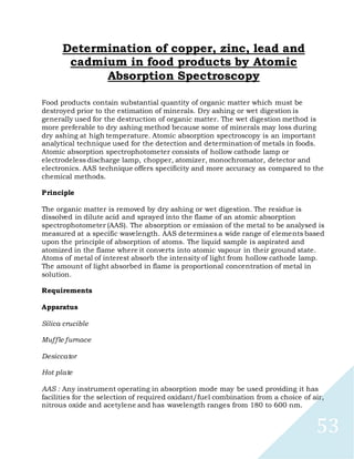 53
Determination of copper, zinc, lead and
cadmium in food products by Atomic
Absorption Spectroscopy
Food products contain substantial quantity of organic matter which must be
destroyed prior to the estimation of minerals. Dry ashing or wet digestion is
generally used for the destruction of organic matter. The wet digestion method is
more preferable to dry ashing method because some of minerals may loss during
dry ashing at high temperature. Atomic absorption spectroscopy is an important
analytical technique used for the detection and determination of metals in foods.
Atomic absorption spectrophotometer consists of hollow cathode lamp or
electrodeless discharge lamp, chopper, atomizer, monochromator, detector and
electronics. AAS technique offers specificity and more accuracy as compared to the
chemical methods.
Principle
The organic matter is removed by dry ashing or wet digestion. The residue is
dissolved in dilute acid and sprayed into the flame of an atomic absorption
spectrophotometer (AAS). The absorption or emission of the metal to be analysed is
measured at a specific wavelength. AAS determines a wide range of elements based
upon the principle of absorption of atoms. The liquid sample is aspirated and
atomized in the flame where it converts into atomic vapour in their ground state.
Atoms of metal of interest absorb the intensity of light from hollow cathode lamp.
The amount of light absorbed in flame is proportional concentration of metal in
solution.
Requirements
Apparatus
Silica crucible
Muffle furnace
Desiccator
Hot plate
AAS : Any instrument operating in absorption mode may be used providing it has
facilities for the selection of required oxidant/fuel combination from a choice of air,
nitrous oxide and acetylene and has wavelength ranges from 180 to 600 nm.
 