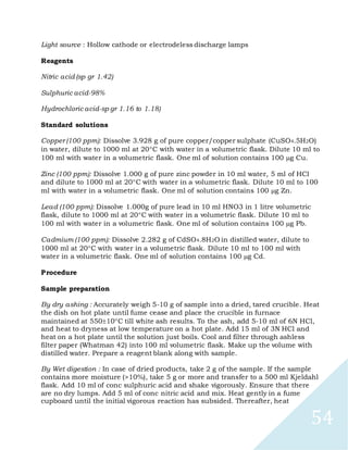 54
Light source : Hollow cathode or electrodeless discharge lamps
Reagents
Nitric acid (sp gr 1.42)
Sulphuric acid-98%
Hydrochloric acid-sp gr 1.16 to 1.18)
Standard solutions
Copper (100 ppm): Dissolve 3.928 g of pure copper/copper sulphate (CuSO4.5H2O)
in water, dilute to 1000 ml at 20C with water in a volumetric flask. Dilute 10 ml to
100 ml with water in a volumetric flask. One ml of solution contains 100 g Cu.
Zinc (100 ppm): Dissolve 1.000 g of pure zinc powder in 10 ml water, 5 ml of HCl
and dilute to 1000 ml at 20C with water in a volumetric flask. Dilute 10 ml to 100
ml with water in a volumetric flask. One ml of solution contains 100 g Zn.
Lead (100 ppm): Dissolve 1.000g of pure lead in 10 ml HNO3 in 1 litre volumetric
flask, dilute to 1000 ml at 20C with water in a volumetric flask. Dilute 10 ml to
100 ml with water in a volumetric flask. One ml of solution contains 100 g Pb.
Cadmium (100 ppm): Dissolve 2.282 g of CdSO4.8H2O in distilled water, dilute to
1000 ml at 20C with water in a volumetric flask. Dilute 10 ml to 100 ml with
water in a volumetric flask. One ml of solution contains 100 g Cd.
Procedure
Sample preparation
By dry ashing : Accurately weigh 5-10 g of sample into a dried, tared crucible. Heat
the dish on hot plate until fume cease and place the crucible in furnace
maintained at 55010C till white ash results. To the ash, add 5-10 ml of 6N HCl,
and heat to dryness at low temperature on a hot plate. Add 15 ml of 3N HCl and
heat on a hot plate until the solution just boils. Cool and filter through ashless
filter paper (Whatman 42) into 100 ml volumetric flask. Make up the volume with
distilled water. Prepare a reagent blank along with sample.
By Wet digestion : In case of dried products, take 2 g of the sample. If the sample
contains more moisture (>10%), take 5 g or more and transfer to a 500 ml Kjeldahl
flask. Add 10 ml of conc sulphuric acid and shake vigorously. Ensure that there
are no dry lumps. Add 5 ml of conc nitric acid and mix. Heat gently in a fume
cupboard until the initial vigorous reaction has subsided. Thereafter, heat
 